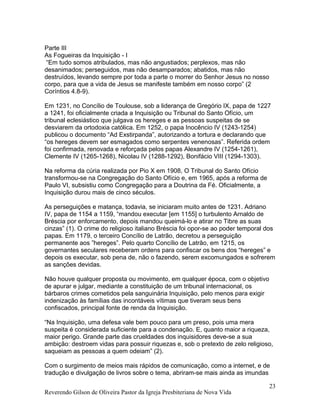 Parte III
As Fogueiras da Inquisição - I
“Em tudo somos atribulados, mas não angustiados; perplexos, mas não
desanimados; perseguidos, mas não desamparados; abatidos, mas não
destruídos, levando sempre por toda a parte o morrer do Senhor Jesus no nosso
corpo, para que a vida de Jesus se manifeste também em nosso corpo” (2
Coríntios 4.8-9).
Em 1231, no Concílio de Toulouse, sob a liderança de Gregório IX, papa de 1227
a 1241, foi oficialmente criada a Inquisição ou Tribunal do Santo Ofício, um
tribunal eclesiástico que julgava os hereges e as pessoas suspeitas de se
desviarem da ortodoxia católica. Em 1252, o papa Inocêncio IV (1243-1254)
publicou o documento “Ad Exstirpanda”, autorizando a tortura e declarando que
“os hereges devem ser esmagados como serpentes venenosas”. Referida ordem
foi confirmada, renovada e reforçada pelos papas Alexandre IV (1254-1261),
Clemente IV (1265-1268), Nicolau IV (1288-1292), Bonifácio VIII (1294-1303).
Na reforma da cúria realizada por Pio X em 1908, O Tribunal do Santo Ofício
transformou-se na Congregação do Santo Ofício e, em 1965, após a reforma de
Paulo VI, subsistiu como Congregação para a Doutrina da Fé. Oficialmente, a
Inquisição durou mais de cinco séculos.
As perseguições e matança, todavia, se iniciaram muito antes de 1231. Adriano
IV, papa de 1154 a 1159, “mandou executar [em 1155] o turbulento Arnaldo de
Bréscia por enforcamento, depois mandou queimá-lo e atirar no Tibre as suas
cinzas” (1). O crime do religioso italiano Bréscia foi opor-se ao poder temporal dos
papas. Em 1179, o terceiro Concílio de Latrão, decretou a perseguição
permanente aos ”hereges”. Pelo quarto Concílio de Latrão, em 1215, os
governantes seculares receberam ordens para confiscar os bens dos “hereges” e
depois os executar, sob pena de, não o fazendo, serem excomungados e sofrerem
as sanções devidas.
Não houve qualquer proposta ou movimento, em qualquer época, com o objetivo
de apurar e julgar, mediante a constituição de um tribunal internacional, os
bárbaros crimes cometidos pela sanguinária Inquisição, pelo menos para exigir
indenização às famílias das incontáveis vítimas que tiveram seus bens
confiscados, principal fonte de renda da Inquisição.
“Na Inquisição, uma defesa vale bem pouco para um preso, pois uma mera
suspeita é considerada suficiente para a condenação. E, quanto maior a riqueza,
maior perigo. Grande parte das crueldades dos inquisidores deve-se a sua
ambição: destroem vidas para possuir riquezas e, sob o pretexto de zelo religioso,
saqueiam as pessoas a quem odeiam” (2).
Com o surgimento de meios mais rápidos de comunicação, como a internet, e de
tradução e divulgação de livros sobre o tema, abriram-se mais ainda as imundas
Reverendo Gilson de Oliveira Pastor da Igreja Presbiteriana de Nova Vida
23
 