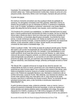 Inquisição. Os condenados, minguadas suas forças pela tortura, praticamente se
arrastam pelas ruas. Todos permaneceram muitos dias, meses ou anos em uma
pequena prisão, desumana, fétida e sem iluminação, imprópria até para animais.
O poder dos papas
Em nenhum momento concediam aos réus qualquer direito de apelação da
sentença. Os advogados nomeados eram fiéis papistas; defendiam menos os
direitos dos acusados do que os interesses de Roma. A sentença é inapelável,
dura, cruel. É a Igreja “verdadeira e soberana” exercendo o seu poder absoluto;
poder não adquirido de forma natural, mas imposto, como veremos a seguir:
“Foi Inocêncio III o primeiro que estabeleceu, na célebre decretal [carta do papa}
Novit, a teoria posteriormente reproduzida por todos os papas, de que ao bispo de
Roma cabe o direito de intervir como juiz onde quer que se tenha cometido um
crime importante, ou levantado alguma grave acusação, incumbindo-lhe impor
penas, e anular sentenças da justiça civil. Dadas as razões em que se fundava
esse direito de recente invenção, cumpriria distribuí-lo igualmente nas respectivas
esferas, a todo sacerdote, pastor ou bispo; donde resulta uma dominação
universal do clero sobre a sociedade leiga...”(3).
Cabia a qualquer cristão, “dar contas ao papa de qualquer pecado grave, ficando
ele sujeito a ser punido na progressão de uma escala penal, que pode ao cabo
chegar à aplicação da pena de morte. Em verdade, o que desobedecer a uma
ordem pontifícia, já por esse fato acha-se incurso em heresia, ou, pelo menos,
cheira já não pouco a fogueira; portanto, ao arbítrio do papa está excomungá-lo, a
cada transgressão que perpetrar. E, se durante um ano inteiro permanecer
proscrito da igreja, sem que, por submisso aos mandamentos de Roma, chegue a
merecer absolvido, será declarado herege, sofrendo confiscação de bens e morte”
(4).
“No Século XIII, o papado achava-se no auge de seu domínio secular; era
independente de todos os reinos; governava com uma influência jamais vista ou
possuída por cetro humano algum; era o soberano dos corpos e das almas; para
todos os propósitos humanos, possuía um poder incomensurável para o bem e
para o mal. Poderia ter espargido literatura, paz, liberdade e cristianismo até os
confins da Europa, quiçá do mundo. Não obstante, sua natureza era adversa; seu
triunfo maior apenas exibiu seu mais pleno mal. E, para vergonha da razão
humana, para terror e sofrimento da virtude humana, Roma, no momento de sua
grandeza consumada, pariu, e deu horrendo e monstruoso nascimento à
INQUISIÇÃO!” (5).
A partir da leitura dessas notas, podemos entender, mais ou menos, como e
porque foi possível a instituição da terrível Inquisição, e como se manteve por
vários séculos com plenos poderes sobre a sociedade civil e leiga. Os papas
Alexandre III (1159-81), Inocêncio III (1198-1216) e Gregório VII (1073-1085)
implantaram a idéia de “ser o papa representante de Deus na terra; seu parecer é
Reverendo Gilson de Oliveira Pastor da Igreja Presbiteriana de Nova Vida
25
 