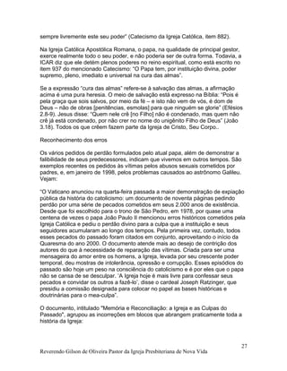 sempre livremente este seu poder” (Catecismo da Igreja Católica, item 882).
Na Igreja Católica Apostólica Romana, o papa, na qualidade de principal gestor,
exerce realmente todo o seu poder, e não poderia ser de outra forma. Todavia, a
ICAR diz que ele detém plenos poderes no reino espiritual, como está escrito no
item 937 do mencionado Catecismo: “O Papa tem, por instituição divina, poder
supremo, pleno, imediato e universal na cura das almas”.
Se a expressão “cura das almas” refere-se à salvação das almas, a afirmação
acima é uma pura heresia. O meio de salvação está expresso na Bíblia: “Pois é
pela graça que sois salvos, por meio da fé – e isto não vem de vós, é dom de
Deus – não de obras [penitências, esmolas] para que ninguém se glorie” (Efésios
2.8-9). Jesus disse: “Quem nele crê [no Filho] não é condenado, mas quem não
crê já está condenado, por não crer no nome do unigênito Filho de Deus” (João
3.18). Todos os que crêem fazem parte da Igreja de Cristo, Seu Corpo..
Reconhecimento dos erros
Os vários pedidos de perdão formulados pelo atual papa, além de demonstrar a
falibilidade de seus predecessores, indicam que vivemos em outros tempos. São
exemplos recentes os pedidos às vítimas pelos abusos sexuais cometidos por
padres, e, em janeiro de 1998, pelos problemas causados ao astrônomo Galileu.
Vejam:
“O Vaticano anunciou na quarta-feira passada a maior demonstração de expiação
pública da história do catolicismo: um documento de noventa páginas pedindo
perdão por uma série de pecados cometidos em seus 2.000 anos de existência.
Desde que foi escolhido para o trono de São Pedro, em 1978, por quase uma
centena de vezes o papa João Paulo II mencionou erros históricos cometidos pela
Igreja Católica e pediu o perdão divino para a culpa que a instituição e seus
seguidores acumularam ao longo dos tempos. Pela primeira vez, contudo, todos
esses pecados do passado foram citados em conjunto, aproveitando o início da
Quaresma do ano 2000. O documento atende mais ao desejo de contrição dos
autores do que à necessidade de reparação das vítimas. Criada para ser uma
mensageira do amor entre os homens, a Igreja, levada por seu crescente poder
temporal, deu mostras de intolerância, opressão e corrupção. Esses episódios do
passado são hoje um peso na consciência do catolicismo e é por eles que o papa
não se cansa de se desculpar. ‘A Igreja hoje é mais livre para confessar seus
pecados e convidar os outros a fazê-lo’, disse o cardeal Joseph Ratzinger, que
presidiu a comissão designada para colocar no papel as bases históricas e
doutrinárias para o mea-culpa”.
O documento, intitulado "Memória e Reconciliação: a Igreja e as Culpas do
Passado", agrupou as incorreções em blocos que abrangem praticamente toda a
história da Igreja:
Reverendo Gilson de Oliveira Pastor da Igreja Presbiteriana de Nova Vida
27
 