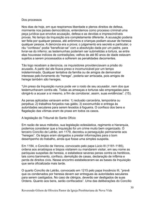 Dos processos
Nos dias de hoje, em que respiramos liberdade e plenos direitos de defesa,
mormente nos países democráticos, entendemos como processo criminal uma
peça jurídica que envolve acusação, defesa e as devidas e imprescindíveis
provas. No tempo da Inquisição era completamente diferente. A acusação poderia
ser feita por qualquer pessoa, até anônimos e crianças podiam acusar de heresia
qualquer pessoa. A denúncia era a prova; o julgamento era secreto e particular; o
réu “confesso” podia “beneficiar-se” com a absolvição dada por um padre, para
livrar-se do inferno; as testemunhas poderiam ser submetidas a tortura, se entre
elas houvesse indícios de contradições; velhos de até 80 anos de idade estavam
sujeitos a serem processados e sofrerem as penalidades decorrentes.
Tão logo recebiam a denúncia, os inquisidores providenciavam a prisão do
acusado. A partir daí ele ficava preso e incomunicável por um tempo
indeterminado. Qualquer tentativa da família ou de amigos de demonstrar
interesse pelo livramento do “herege”, poderia ser arriscada, pois amigos de
herege também são hereges.
“Um preso da Inquisição nunca pode ver o rosto de seu acusador, nem dos que
testemunhavam contra ele. Todas as ameaças e torturas são empregadas para
obrigá-lo a acusar a si mesmo, a fim de corroborar, assim, suas evidências”. (15).
As penas aplicadas variavam entre: 1) reclusão carcerária, temporária ou
perpétua; 2) trabalhos forçados nas galés; 3) excomunhão e entrega às
autoridades seculares para serem levados à fogueira. O confisco dos bens e
flagelação das vítimas eram de praxe em todos os casos.
A legislação do Tribunal do Santo Ofício
Em razão de seus métodos, sua legislação eclesiástica, regimento e hierarquia,
podemos considerar que a Inquisição foi um crime muito bem organizado. O
terceiro Concílio de Latrão, em 1179, decretou a perseguição permanente aos
“hereges”. Os leigos eram obrigados a prestar informações para o bom
desempenho do trabalho, ainda que fosse uma simples suspeita.
Em 1184, o Concílio de Verona, convocado pelo papa Lúcio III (1181-1185),
ordena aos arcebispos e bispos visitarem ou mandarem visitar, em seu nome as
paróquias suspeitas de heresia, e estabelece severas penas contra os heréticos,
tais como banimento, confisco, demolição de casas, declaração de infâmia e
perda de direitos civis. Nesse encontro estabeleceram-se as bases da Inquisição
que seria oficializada mais tarde.
O quarto Concílio de Latrão, convocado em 1215 pelo papa Inocêncio III, “prevê
que os condenados por heresia devem ser entregues às autoridades seculares
para serem castigados. No caso de clérigos, deverão ser desligados de suas
Ordens. Quanto aos bens, serão confiscados”. Uma das deliberações do Concílio
Reverendo Gilson de Oliveira Pastor da Igreja Presbiteriana de Nova Vida
30
 