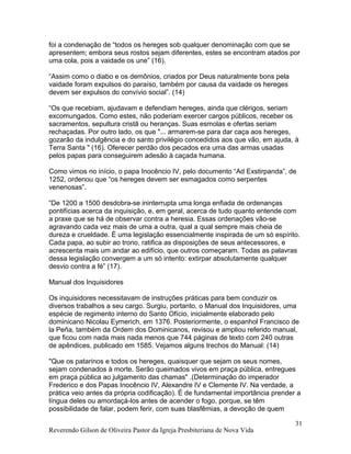 foi a condenação de “todos os hereges sob qualquer denominação com que se
apresentem; embora seus rostos sejam diferentes, estes se encontram atados por
uma cola, pois a vaidade os une” (16).
“Assim como o diabo e os demônios, criados por Deus naturalmente bons pela
vaidade foram expulsos do paraíso, também por causa da vaidade os hereges
devem ser expulsos do convívio social”. (14)
“Os que recebiam, ajudavam e defendiam hereges, ainda que clérigos, seriam
excomungados. Como estes, não poderiam exercer cargos públicos, receber os
sacramentos, sepultura cristã ou heranças. Suas esmolas e ofertas seriam
rechaçadas. Por outro lado, os que "... armarem-se para dar caça aos hereges,
gozarão da indulgência e do santo privilégio concedidos aos que vão, em ajuda, à
Terra Santa " (16). Oferecer perdão dos pecados era uma das armas usadas
pelos papas para conseguirem adesão à caçada humana.
Como vimos no início, o papa Inocêncio IV, pelo documento “Ad Exstirpanda”, de
1252, ordenou que “os hereges devem ser esmagados como serpentes
venenosas”.
“De 1200 a 1500 desdobra-se ininterrupta uma longa enfiada de ordenanças
pontifícias acerca da inquisição, e, em geral, acerca de tudo quanto entende com
a praxe que se há de observar contra a heresia. Essas ordenações vão-se
agravando cada vez mais de uma a outra, qual a qual sempre mais cheia de
dureza e crueldade. É uma legislação essencialmente inspirada de um só espírito.
Cada papa, ao subir ao trono, ratifica as disposições de seus antecessores, e
acrescenta mais um andar ao edifício, que outros começaram. Todas as palavras
dessa legislação convergem a um só intento: extirpar absolutamente qualquer
desvio contra a fé” (17).
Manual dos Inquisidores
Os inquisidores necessitavam de instruções práticas para bem conduzir os
diversos trabalhos a seu cargo. Surgiu, portanto, o Manual dos Inquisidores, uma
espécie de regimento interno do Santo Ofício, inicialmente elaborado pelo
dominicano Nicolau Eymerich, em 1376. Posteriormente, o espanhol Francisco de
la Peña, também da Ordem dos Dominicanos, revisou e ampliou referido manual,
que ficou com nada mais nada menos que 744 páginas de texto com 240 outras
de apêndices, publicado em 1585. Vejamos alguns trechos do Manual: (14)
"Que os patarinos e todos os hereges, quaisquer que sejam os seus nomes,
sejam condenados à morte. Serão queimados vivos em praça pública, entregues
em praça pública ao julgamento das chamas" .(Determinação do imperador
Frederico e dos Papas Inocêncio IV, Alexandre IV e Clemente IV. Na verdade, a
prática veio antes da própria codificação). É de fundamental importância prender a
língua deles ou amordaçá-los antes de acender o fogo, porque, se têm
possibilidade de falar, podem ferir, com suas blasfêmias, a devoção de quem
Reverendo Gilson de Oliveira Pastor da Igreja Presbiteriana de Nova Vida
31
 