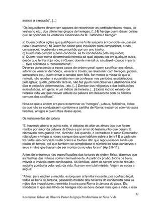 assiste a execução”. [...]
“Os inquisidores devem ser capazes de reconhecer as particularidades rituais, de
vestuário etc., dos diferentes grupos de hereges. [...]·É herege quem disser coisas
que se oponham às verdades essenciais da fé.·Também é herege”:
a) Quem pratica ações que justifiquem uma forte suspeita (circuncidar-se, passar
para o islamismo); b) Quem for citado pelo inquisidor para comparecer, e não
comparecer, recebendo a excomunhão por um ano inteiro;
c) Quem não cumprir a pena canônica, se foi condenado pelo inquisidor;
d) Quem recair numa determinada heresia da qual abjurou ou em qualquer outra,
desde que tenha abjurado; e) Quem, doente mental ou saudável - pouco importa
- , tiver solicitado o "consolamento".
Deve-se acrescentar a esses casos de ordem geral: quem sacrificar aos ídolos,
adorar ou venerar demônios, venerar o trovão, se relacionar com hereges, judeus,
sarracenos etc.; quem evitar o contato com fiéis, for menos à missa do que o
normal, não receber a eucaristia nem se confessar nos períodos estabelecidos
pela Igreja; quem, podendo fazê-lo, não faz jejum nem observa a abstinência nos
dias e períodos determinados.. etc. [...] Zombar dos religiosos e das instituições
eclesiásticas, em geral, é um indício de heresia. [...] Existe indício exterior de
heresia toda vez que houver atitude ou palavra em desacordo com os hábitos
comuns dos católicos”.
Nota-se que a ordem era para exterminar os “hereges”, judeus, feiticeiros, todos
os que não se conduzissem conforme a cartilha de Roma; excluir do convívio suas
famílias, amigos e quem lhes desse apoio.
Os instrumentos de tortura
“E, havendo aberto o quinto selo, vi debaixo do altar as almas dos que foram
mortos por amor da palavra de Deus e por amor do testemunho que deram. E
clamavam com grande voz, dizendo: Até quando, ó verdadeiro e santo Dominador,
não julgas e vingas o nosso sangue dos que habitam sobre a terra? E a cada um
foi dada uma comprida veste branca e foi-lhes dito que repousassem ainda um
pouco de tempo, até que também se completasse o número de seus conservos e
seus irmãos que haviam de ser mortos como eles foram” (Ap 6.9-11).
Antes de entrarmos nas especificações das torturas de ordem física, dizemos que
as famílias das vítimas sofriam terrivelmente. A partir da prisão, todos os bens
móveis e imóveis eram confiscados. As famílias, além de serem alvo de repúdio
social e zombaria pelo resto da vida, ficavam em total miséria. Vejam as notas a
seguir:
“Afinal, para encher a medida, extorquiam a família inocente, por confisco legal,
todos os bens de fortuna, passando metade dos haveres do condenado para as
mãos dos inquisidores, remetida à outra para Roma à câmara do papa. Diz
Inocêncio III que aos filhos de hereges não se deve deixar mais que a vida, e isso
Reverendo Gilson de Oliveira Pastor da Igreja Presbiteriana de Nova Vida
32
 