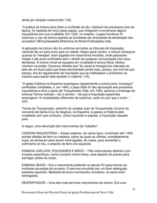 ainda por simples misericórdia” (18).
“A prática da tortura para obter a confissão do réu, habitual nos processos civis da
época, foi repelida de início pelos papas, que chegaram a encarcerar alguns
inquisidores por sua crueldade. Em 1252, no entanto, o papa Inocêncio IV
autorizou o uso da tortura quando se duvidasse da veracidade da declaração dos
acusados”.©Encyclopaedia Britannica do Brasil Publicações Ltda.
A aplicação da tortura não foi uniforme em todos os tribunais de Inquisição,
variando de um para outro país ou cidade. Regra geral, porém, a tortura começava
quando os “hereges” eram jogados em masmorras imundas, onde passavam
meses e até anos confinados sem o direito de qualquer comunicação com seus
familiares. A tortura moral se equipara em crueldade à tortura física. Muitos
morriam na prisão. Escreveu Alcides que “às vezes [o herege] era colocado ao
lado de um louco para que fosse atormentado ainda mais, porque, por incrível que
pareça, era do regulamento da Inquisição que se maltratasse o prisioneiro ao
máximo para extrair dele também o máximo” (19).
“A Igreja Católica na Espanha empregava regularmente a tortura para “conseguir”
confissões completas, e, em 1480, o papa Sisto IV deu aprovação aos processos
inquisitórios e teve o apoio de Torquemada. Este, em 1483, aprovou o emprego de
torturas.Temos notícias – diz o escritor – de que a Inquisição espanhola
empregava 14 modalidades diferentes de suplícios, cada um pior que o outro...”
(20).
Tomás de Torquemada, sobrinho do cardeal Juan de Torquemada, foi prior do
convento de Santa Cruz de Segóvia, na Espanha, e passou à História pela
crueldade com que conduziu, como inquisidor e papista, a Inquisição naquele
país.
A seguir, uma descrição dos instrumentos de “trabalho”:
CADEIRA INQUISITÓRIA – Essas cadeiras, de vários tipos, continham até 1.600
pontas afiadas de ferro ou madeira, sobre as quais as vítimas, completamente
nuas, se sentavam para serem interrogadas. Às vezes, para aumentar o
sofrimento do réu, o assento de ferro era aquecido.
ESMAGA JOELHOS, POLEGARES E MÃOS – Três instrumentos distintos com
funções específicas, como o próprio nome indica; uma espécie de prensa para
esmagar partes do corpo.
ESMAGA SEIOS – Era o instrumento preferido no século XV para torturar as
mulheres acusadas de bruxaria. O seio era envolvido por um ferro retangular,
bastante aquecido. Mediante bruscos movimentos circulares, os seios eram
esmagados.
DESPERTADOR – Uma dos mais terríveis instrumentos de tortura. Era uma
Reverendo Gilson de Oliveira Pastor da Igreja Presbiteriana de Nova Vida
33
 