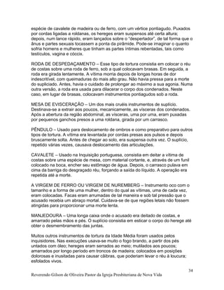 espécie de cavalete de madeira ou de ferro, com um vértice pontiagudo. Puxados
por cordas ligadas a roldanas, os hereges eram suspensos até certa altura;
depois, num lance rápido, eram lançados sobre o “despertador”, de tal forma que o
ânus e partes sexuais tocassem a ponta da pirâmide. Pode-se imaginar o quanto
sofria homens e mulheres que tinham as partes íntimas rebentadas, tais como
testículos, vagina e cóccix.
RODA DE DESPEDAÇAMENTO – Esse tipo de tortura consistia em colocar o réu
de costas sobre uma roda de ferro, sob a qual colocavam brasas. Em seguida, a
roda era girada lentamente. A vítima morria depois de longas horas de dor
indescritível, com queimaduras do mais alto grau. Não havia pressa para a morte
do supliciado. Antes, havia o cuidado de prolongar ao máximo a sua agonia. Numa
outra versão, a roda era usada para dilacerar o corpo dos condenados. Neste
caso, em lugar de brasas, colocavam instrumentos pontiagudos sob a roda.
MESA DE EVISCERAÇÃO – Um dos mais cruéis instrumentos de suplício.
Destinava-se a extrair aos poucos, mecanicamente, as vísceras dos condenados.
Após a abertura da região abdominal, as vísceras, uma por uma, eram puxadas
por pequenos ganchos presos a uma roldana, girada por um carrasco.
PÊNDULO – Usado para deslocamento de ombros e como preparativo para outros
tipos de tortura. A vítima era levantada por cordas presas aos pulsos e depois
bruscamente solta. Antes de chegar ao solo, era suspensa outra vez. O suplício,
repetido várias vezes, causava deslocamento das articulações.
CAVALETE – Usado na Inquisição portuguesa, consistia em deitar a vítima de
costas sobre uma espécie de mesa, com material cortante, e, através de um funil
colocado na boca, encher seu estômago de água. Depois, o carrasco pulava em
cima da barriga do desgraçado réu, forçando a saída do líquido. A operação era
repetida até a morte.
A VIRGEM DE FERRO OU VIRGEM DE NUREMBERG – Instrumento oco com o
tamanho e a forma de uma mulher, dentro do qual as vítimas, uma de cada vez,
eram colocadas. Facas eram arrumadas de tal maneira e sob tal pressão que o
acusado recebia um abraço mortal. Cuidava-se de que regiões letais não fossem
atingidas para proporcionar uma morte lenta.
MANJEDOURA – Uma longa caixa onde o acusado era deitado de costas, e
amarrado pelas mãos e pés. O suplício consistia em esticar o corpo do herege até
obter o desmembramento das juntas.
Muitos outros instrumentos de tortura da Idade Média foram usados pelos
inquisidores. Nas execuções usava-se muito o fogo brando, a partir dos pés
untados com óleo; hereges eram serrados ao meio; mutilados aos poucos;
amarrados por longo período em troncos de madeira; colocados em posições
dolorosas e inusitadas para causar cãibras, que poderiam levar o réu à loucura;
esfolados vivos.
Reverendo Gilson de Oliveira Pastor da Igreja Presbiteriana de Nova Vida
34
 