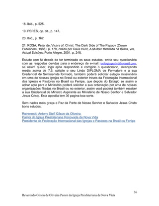 18. Ibid., p. 525.
19. PERES, op. cit., p. 147.
20. Ibid., p. 162
21. ROSA, Peter de, Vicars of. Christ: The Dark Side of The Papacy (Crown
Publishers, 1988), p. 179, citado por Dave Hunt, A Mulher Montada na Besta, vol,
Actual Edições, Porto Alegre, 2001, p. 248.
Estude com fé depois de ter terminado os seus estudos, envie seu questionário
com as respostas devidas para o endereço de e-mail: teologiagratis@hotmail.com,
se assim quiser, logo após respondido e corrigido o questionário, alcançando
media acima de 7,5, solicite o seu Lindo DIPLOMA de Formatura e a sua
Credencial de Seminarista formado, também poderá solicitar estagio missionário
em uma de nossas igrejas no Brasil ou exterior traves da Federação Internacional
das Igrejas e Pastores no Brasil ou Fenipe, que depois do Estagio se assim o
achar apto para o Ministério poderá solicitar a sua ordenação por uma de nossas
organizações filiadas no Brasil ou no exterior, assim você poderá também receber
a sua Credencial de Ministro Aspirante ao Ministério de Nosso Senhor e Salvador
Jesus Cristo. Esta apostila tem 36 pagina boa sorte.
Sem nadas mais graça e Paz da Parte de Nosso Senhor e Salvador Jesus Cristo
bons estudos.
Reverendo Antony Steff Gilson de Oliveira
Pastor da Igreja Presbiteriana Renovada de Nova Vida
Presidente da Federação Internacional das Igrejas e Pastores no Brasil ou Fenipe
Reverendo Gilson de Oliveira Pastor da Igreja Presbiteriana de Nova Vida
36
 