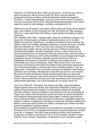 Copérnico. O "Tribunal de Deus" assim se pronunciou: "A tese de que o Sol é o
centro do sistema e não se move ao redor da Terra, é néscia, absurda,
teologicamente falsa e herética, sendo frontalmente contrária às Sagradas
Escrituras... A segunda proposição, a de que a Terra não é o centro do sistema
mas sim move-se ao redor do Sol, é absurda, filosoficamente falsa e pelo menos
segundo o ponto de vista teológico, contrária à verdadeiras fé" (2)
Galileu livrou-se da fogueira, mas passou vários meses sob prisão. Muito doente e
cego, veio a falecer no dia 8 de janeiro de 1642. Em janeiro de 1998, passados
356 anos, o papa João Paulo II formalizou o tardio pedido de perdão ao notável
astrônomo.
John Wycliffe (1330-1384) - Teólogo inglês, precursor da Reforma, pregava uma
Igreja sem a direção papal; combateu a exploração popular com o lucrativo
negócio da venda de indulgências, e condenou o excesso de bens materiais dos
clérigos. Doutor de Teologia, advogado eclesiástico a serviço da Coroa, nomeado
reitor de Lutterworth em 1374. Sua maior obra, contudo, foi a tradução das
Escrituras para o inglês, abrindo caminho para que a Palavra de Deus fosse
conhecida na Inglaterra. Ousado e destemido, acusou o clero romano de criar
clima de tensão e horror ao ameaçar os fiéis com excomunhão; de tentar conter a
propagação da Palavra ao proibir a leitura da Bíblia e a sua tradução para línguas
conhecidas do povo. Ensinava a salvação somente pela fé em Cristo e a
infalibilidade das Escrituras. Chamado a retratar-se por ocasião de uma
enfermidade que muito o enfraqueceu, disse: "Não hei de morrer, mas viver e
denunciar novamente as más ações dos frades".Tendo sido levado pela terceira
vez ao tribunal eclesiástico, e acusado de heresia, Wycliffe declarou: "Com que
julgais estar a contender? Com um ancião às bordas da sepultura? Não! Estais a
contender com a Verdade, Verdade que é mais forte do que vós e vos vencerá".
Deus livrou Wycliffe da fogueira: faleceu repentinamente após um ataque de
paralisia. Sua voz silenciou, mas sua fé em Jesus Cristo fez discípulos em todo o
mundo. Mais de quarenta anos após sua morte, seus ossos foram exumados e
publicamente queimados, e as cinzas lançadas em um riacho vizinho (3).
John Hus (1369-415) - Divulgador das idéias de Wycliffe, natural da Boêmia
(região histórica da Europa central, hoje integrante da República Tcheca, cuja
capital é Praga) depois de completar o curso superior ordenou-se sacerdote,
havendo exercido o cargo de professor e mais tarde de reitor da universidade de
Praga. Hus, embora não estivesse de acordo com todos os ensinos de Wycliffe,
ficou bastante influenciado pelas idéias desse inglês, e resolveu aprofundar-se
mais no estudo da Bíblia. O segundo passo foi denunciar o verdadeiro caráter do
papado, o orgulho, a ambição e a corrupção da hierarquia. Defendia a Bíblia como
sendo a única regra de fé e prática do cristão, e ensinava que a Palavra de Deus
podia ser pregada por qualquer pessoa.
Excomungado e acusado de heresia, Hus foi finalmente condenado no Concílio de
Constança (1414-1415), no sudoeste da Alemanha, ao qual compareceu, também,
como réu, o "antipapa" João XXIII, este acusado por vários crimes cometidos
durante seu ministério no período de 1410 a 1415: fornicação, adultério, incesto,
sodomia, roubo, simonia, assassinato. Condenaram-no por cinqüenta e quatro
Reverendo Gilson de Oliveira Pastor da Igreja Presbiteriana de Nova Vida
4
 