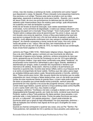 crimes, mas não recebeu a sentença de morte. Juntamente com outros "papas"
que disputavam o cargo, foi deposto. Preso e lançado numa asquerosa masmorra,
Hus escreveu a um amigo: "Escrevo esta carta na prisão e com as mãos
algemadas, esperando a sentença de morte para manhã... Quando, com o auxílio
de Jesus Cristo, de novo nos encontrarmos na deliciosa paz da vida futura,
sabereis quão misericordioso Deus Se mostrou para comigo, quão eficazmente
me sustentou em meio de tentações e provas".
Antes de ser levado ao local da execução, suas vestes sacerdotais foram
arrancadas, numa cerimônia de degradação, e sobre sua cabeça colocaram uma
carapuça de papel com a inscrição "Arqui-herege". "Com muito prazer", disse Hus,
"levarei sobre a cabeça esta coroa de ignomínia por Teu amor ó Jesus, que por
mim levaste uma coroa de espinhos. Invoco a Deus para testemunhar que tudo
que escrevi e preguei foi dito com o fim de livrar almas do pecado e perdição; e,
portanto, muito alegremente confirmarei com meu sangue a verdade que escrevi e
preguei". As chamas começaram a tomar conta do seu corpo. Hus orou várias
vezes até perder a voz: "Jesus, Filho de Davi, tem misericórdia de mim". O
martírio de Hus se deu em 6 de julho de 1415, no mesmo dia de sua condenação.
Suas cinzas foram jogadas no rio Reno.
Jerônimo de Praga (1360-1416) - Reformador religioso tcheco. Seguidor de John
Hus e de John Wycliffe, apoiou o primeiro em seu movimento de reformas.
Condenado à fogueira como herege. Jerônimo, embora consciente do risco que
corria, apresentou-se ao Concílio de Constança no ano de 1414 para defender
seus princípios cristãos. Logo após haver confirmado suas idéias "heréticas", foi
encarcerado numa masmorra e alimentado a pão e água. Doente, debilitado e
abandonado por amigos, cedeu à pressão dos inquisidores e declarou que
retornaria à fé católica. Ainda assim, retornou à prisão e lá permaneceu por
trezentos e quarenta dias. Durante esse tempo refletiu sobre a sua fraqueza de fé
e se sentiu envergonhado de haver cedido. Verificou que não valia a pena negar
as verdades bíblicas para salvar a pele. Novamente perante o Concílio, Jerônimo
falou: "Estou pronto para morrer. Não recuarei diante dos tormentos que me estão
preparados por meus inimigos e falsas testemunhas, que um dia terão que prestar
contas de suas imposturas diante do grande Deus, a quem nada pode enganar.
De todos os pecados que cometi desde minha juventude, nenhum pesa tão
gravemente em meu espírito e me acusa tão pungente remorso, como aquele que
cometi neste lugar fatídico, quando aprovei a iníqua sentença dada contra Wycliffe
e com o santo mártir John Hus, meu mestre e amigo".
E prosseguiu Jerônimo: "Confesso-o de todo o coração e declaro com horror, que
desgraçadamente fraquejei quando, por medo da morte, condenei suas doutrinas.
Portanto, suplico a Deus Todo-poderoso Se digne perdoar meus pecados, e em
particular este, o mais hediondo de todos. Provai-me pelas Escrituras que estou
em erro, e o abjurarei". Um papista perguntou: - Quem pode entender as
Escrituras antes que a igreja as haja interpretado? Ao que respondeu Jerônimo: -
São as tradições dos homens mais dignas de fé do que o Evangelho do nosso
Salvador?"
Quando as chamas começaram a queimar seu corpo, orou ao Pai: "Senhor, Pai
Todo-poderoso, tem piedade de mim e perdoa os meus pecados; pois sabes que
Reverendo Gilson de Oliveira Pastor da Igreja Presbiteriana de Nova Vida
5
 