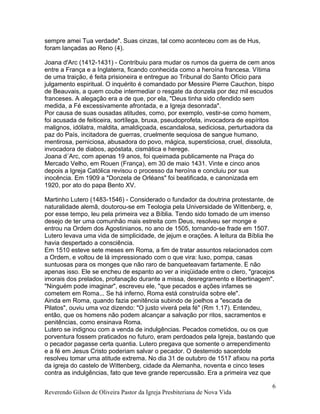 sempre amei Tua verdade". Suas cinzas, tal como aconteceu com as de Hus,
foram lançadas ao Reno (4).
Joana d'Arc (1412-1431) - Contribuiu para mudar os rumos da guerra de cem anos
entre a França e a Inglaterra, ficando conhecida como a heroína francesa. Vítima
de uma traição, é feita prisioneira e entregue ao Tribunal do Santo Ofício para
julgamento espiritual. O inquérito é comandado por Messire Pierre Cauchon, bispo
de Beauvais, a quem coube intermediar o resgate da donzela por dez mil escudos
franceses. A alegação era a de que, por ela, "Deus tinha sido ofendido sem
medida, a Fé excessivamente afrontada, e a Igreja desonrada".
Por causa de suas ousadas atitudes, como, por exemplo, vestir-se como homem,
foi acusada de feiticeira, sortílega, bruxa, pseudoprofeta, invocadora de espíritos
malignos, idólatra, maldita, amaldiçoada, escandalosa, sediciosa, perturbadora da
paz do País, incitadora de guerras, cruelmente sequiosa de sangue humano,
mentirosa, perniciosa, abusadora do povo, mágica, supersticiosa, cruel, dissoluta,
invocadora de diabos, apóstata, cismática e herege.
Joana d´Arc, com apenas 19 anos, foi queimada publicamente na Praça do
Mercado Velho, em Rouen (França), em 30 de maio 1431. Vinte e cinco anos
depois a Igreja Católica revisou o processo da heroína e concluiu por sua
inocência. Em 1909 a "Donzela de Orléans" foi beatificada, e canonizada em
1920, por ato do papa Bento XV.
Martinho Lutero (1483-1546) - Considerado o fundador da doutrina protestante, de
naturalidade alemã, doutorou-se em Teologia pela Universidade de Wittenberg, e,
por esse tempo, leu pela primeira vez a Bíblia. Tendo sido tomado de um imenso
desejo de ter uma comunhão mais estreita com Deus, resolveu ser monge e
entrou na Ordem dos Agostinianos, no ano de 1505, tornando-se frade em 1507.
Lutero levava uma vida de simplicidade, de jejum e orações. A leitura da Bíblia lhe
havia despertado a consciência.
Em 1510 esteve sete meses em Roma, a fim de tratar assuntos relacionados com
a Ordem, e voltou de lá impressionado com o que vira: luxo, pompa, casas
suntuosas para os monges que não raro de banqueteavam fartamente. E não
apenas isso. Ele se encheu de espanto ao ver a iniqüidade entre o clero, "gracejos
imorais dos prelados, profanação durante a missa, desregramento e libertinagem".
"Ninguém pode imaginar", escreveu ele, "que pecados e ações infames se
cometem em Roma... Se há inferno, Roma está construída sobre ele".
Ainda em Roma, quando fazia penitência subindo de joelhos a "escada de
Pilatos", ouviu uma voz dizendo: "O justo viverá pela fé" (Rm 1.17). Entendeu,
então, que os homens não podem alcançar a salvação por ritos, sacramentos e
penitências, como ensinava Roma.
Lutero se indignou com a venda de indulgências. Pecados cometidos, ou os que
porventura fossem praticados no futuro, eram perdoados pela Igreja, bastando que
o pecador pagasse certa quantia. Lutero pregava que somente o arrependimento
e a fé em Jesus Cristo poderiam salvar o pecador. O destemido sacerdote
resolveu tomar uma atitude extrema. No dia 31 de outubro de 1517 afixou na porta
da igreja do castelo de Wittenberg, cidade da Alemanha, noventa e cinco teses
contra as indulgências, fato que teve grande repercussão. Era a primeira vez que
Reverendo Gilson de Oliveira Pastor da Igreja Presbiteriana de Nova Vida
6
 