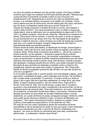 um servo do papado se rebelava com tão grande ousadia. Com base na Bíblia,
mostrava que o papa nem qualquer homem pode perdoar pecados. "Mostrava que
a graça de Deus é livremente concedida a todos os que O buscam com
arrependimento e fé". Rapidamente os ensinos de Lutero se espalharam pela
Europa, e as verdades bíblicas começaram a se instalar nos corações. "Assim
será a palavra que sair da minha boca: ela não voltará para mim vazia, mas fará o
que me apraz, e prosperará naquilo para que a enviei" (Isaías 55.11).
"Aquele que deseja proclamar a verdade de Cristo ao mundo, deve esperar a
morte a cada momento". Com esse pensamento Lutero se dirigiu a Augsburgo,
cidade alemã, onde se defrontaria com os representantes do papa Leão X (1513-
1521). O prelado inquisidor, cheio de ódio, disse-lhe: "Retrate-se ou mandá-lo-ei a
Roma". Roma seria o fim do caminho, o caminho da morte, a morte na fogueira,
tal qual acontecera com seu amigo John Hus. Na madrugada do dia seguinte,
estando a cidade às escuras, Lutero conseguiu se evadir de Augsburgo contando,
para isso, com a ajuda de amigos. Escapou milagrosamente das mãos do
representante papal que intentara prendê-lo.
Embora diante de tantas dificuldades, já classificado de herege, excomungado e
condenado, Lutero não diminuiu suas severas críticas ao papado e às doutrinas
romanas. Disse: "Estou lendo os decretos do pontífice e... não sei de o papa é o
próprio anticristo, ou seu apóstolo..." Enquanto a Igreja de Roma subtraía
elevados recursos financeiros ao povo, com heresias, superstições e ameaças,
Lutero se aprofundava no estudo da Bíblia. Declarava abertamente que não havia
distinção entre pecado mortal e pecado venial, pois afirmava, "pecado é pecado,
sem gradação, e qualquer pecado leva ao inferno, pois afasta o pecador de Deus".
Boa parte de seus sermões era destinada a protestar contra o comércio das
indulgências, dizendo que estas eram inúteis. E perguntava: "Se o Papa pode
libertar as almas do purgatório quando lhe dão dinheiro, por que não esvazia de
uma vez o purgatório?"
A um enviado do papa Leão X, que lhe propôs uma reconciliação e alegou, como
argumento, a autoridade do papa, Lutero respondeu com firmeza: "Só na Bíblia e
não no papa reside a autoridade". E continuou: "O próprio Cristo é o chefe da
Igreja e não o papa. Não lhe é permitido estabelecer um artigo de fé, sem base
bíblica. O papa é soberano legítimo, não com direito divino, mas humano".
No dia 15 de junho de 1520, com a bula Exurge, o papa Leão X "condenou
quarenta e uma proposições de Lutero, ameaçando-o de excomunhão, se não se
retratasse dentro de sessenta dias". Essa bula condenava, em suma, a liberdade
de consciência. O historiador Schaff assim definiu o documento: "Podemos inferir
daquele documento em que estado de servidão intelectual estaria o mundo
atualmente, se o poder de Roma houvesse conseguido esmagar a Reforma. Difícil
será avaliar quanto devemos a Martinho Lutero, no terreno da liberdade e do
progresso..." Num gesto memorável de audácia, destemor e ousadia, Lutero
queimou a bula papal em praça pública a 10 de dezembro de 1520.
Por mais de uma vez Lutero compareceu diante dos emissários de Roma.
Aconselhado a não se apresentar em razão do risco que corria, Lutero respondeu:
"Ainda que acendessem por todo o caminho de Worms a Wittenberg uma
fogueira... em nome do Senhor eu caminharia pelo meio dela; compareceria
perante eles... e confessaria o Senhor Jesus Cristo".
Reverendo Gilson de Oliveira Pastor da Igreja Presbiteriana de Nova Vida
7
 