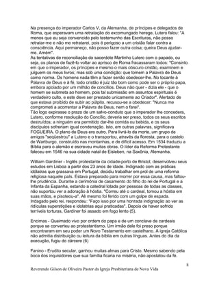 Na presença do imperador Carlos V, da Alemanha, de príncipes e delegados de
Roma, que esperavam uma retratação do excomungado herege, Lutero falou: "A
menos que eu seja convencido pelo testemunho das Escrituras, não posso
retratar-me e não me retratarei, pois é perigoso a um cristão falar contra a
consciência. Aqui permaneço, não posso fazer outra coisa; queira Deus ajudar-
me. Amém".
As tentativas de reconciliação do sacerdote Martinho Lutero com o papado, ou
seja, os planos de fazê-lo voltar ao aprisco de Roma fracassaram todos: "Consinto
em que o imperador, os príncipes e mesmo o mais obscuro cristão, examinem e
julguem os meus livros; mas sob uma condição: que tomem a Palavra de Deus
como norma. Os homens nada têm a fazer senão obedecer-lhe. No tocante à
Palavra de Deus e à fé, todo cristão é juiz tão bom como pode ser o próprio papa,
embora apoiado por um milhão de concílios. Deus não quer - dizia ele - que o
homem se submeta ao homem, pois tal submissão em assuntos espirituais é
verdadeiro culto, e este deve ser prestado unicamente ao Criador". Alertado de
que estava proibido de subir ao púlpito, recusou-se a obedecer: "Nunca me
comprometi a acorrentar a Palavra de Deus, nem o farei".
Tão logo expirasse o prazo de um salvo-conduto que o imperador lhe concedera,
Lutero, conforme resolução do Concílio, deveria ser preso, todos os seus escritos
destruídos; a ninguém era permitido dar-lhe comida ou bebida, e os seus
discípulos sofreriam igual condenação. Isto, em outras palavras, significava
FOGUEIRA. O plano de Deus era outro. Para livrá-lo da morte, um grupo de
amigos "seqüestrou" a Lutero e o transportou, através da floresta, para o castelo
de Wartburgo, construído nas montanhas, e de difícil acesso. Em 1534 traduziu a
Bíblia para o alemão e escreveu muitas obras. O líder da Reforma Protestante
faleceu em 1546 na sua cidade natal de Eisleben, na Saxônia, Alemanha.
William Gardiner - Inglês protestante da cidade-porto de Bristol, desenvolveu seus
estudos em Lisboa a partir dos 23 anos de idade. Indignado com as práticas
idólatras que grassava em Portugal, decidiu trabalhar em prol de uma reforma
religiosa naquele país. Estava preparado para morrer por essa causa, mas faltou-
lhe prudência. Durante a cerimônia de casamento do filho do rei de Portugal e a
Infanta da Espanha, estando a catedral lotada por pessoas de todas as classes,
não suportou ver a adoração à hóstia. "Correu até o cardeal, tomou a hóstia em
suas mãos, e pisoteou-a". Ali mesmo foi ferido com um golpe de espada.
Indagado pelo rei, respondeu: "Faço isso por uma honrada indignação ao ver as
ridículas superstições e idolatrias aqui praticadas". Depois de haver sofrido
terríveis torturas, Gardiner foi assado em fogo lento (5).
Encimas - Queimado vivo por ordem do papa e de um conclave de cardeais
porque se converteu ao protestantismo. Um irmão dele foi preso porque
encontraram em seu poder um Novo Testamento em castelhano. A igreja Católica
não admitia distribuição ou leitura da bíblia em outras línguas. Antes do dia da
execução, fugiu do cárcere (6)
Fanino - Erudito secular, ganhou muitas almas para Cristo. Mesmo sabendo pela
boca dos inquisidores que sua família ficaria na miséria, não apostatou da fé.
Reverendo Gilson de Oliveira Pastor da Igreja Presbiteriana de Nova Vida
8
 