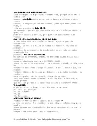 João¨5:24; Ef¨2:1-3, 4:17-19; Col¨2:13.
Esta condição só é possível reverter-se, porque DEUS ama a
todo o ser
humano, João¨3:16, amor, este, que o levou a colocar o meio
(JESUS
CRISTO) à disposição do ser humano, para que este possa ter
vida, e
vida em abundância João¨10:10.
Há também, o pecado da blasfêmia contra o ESPÍRITO SANTO, o
qual, só
pode ser levada a efeito, por quem tem conhecimento da
verdade,
Mat¨12:31-32; Mar¨3:28-29; Luc¨12:10; Heb¨6:4-8.
A blasfêmia contra o ESPÍRITO SANTO, aguça o grau da
condenação
eterna, já que é o maior de todos os pecados, vejamos os
próximos
exemplos de aguçamento da condenação em virtude da maior
gravidade dos
pecados, Mat¨10:15; Luc¨10:12-15.
No estudo da DOUTRINA CRISTÃ DO ESPÍRITO SANTO temos mais
material
sobre a blasfêmia contra o ESPÍRITO SANTO.
Desta forma, o pecado mortal, na dimensão CRISTÃ, é diferente
da
conotação dada pela igreja católica, a qual, ensina que, há
pecados
veniais (dignos de vênia; perdoáveis), e pecados mortais, ou
capitais,
para os quais, não há possibilidade de perdão.
Pelo que vimos anteriormente, à luz da BÍBLIA SAGRADA, o
único pecado
que não tem perdão é a blasfêmia contra o ESPÍRITO SANTO.
V, 4, A PENA.
O minidicionário Aurélio nos diz acerca de pena:
01, Castigo, punição.
02, Sofrimento.
03, Dó.
04, Tristeza.
DOUTRINA CRISTÃ DO PECADO .
Professor Antony Steff Gilson de Oliveira 10.
A pena em pauta, é o castigo, a punição, o sofrimento, pelo
qual o
homem passa, em conseqüência dos seus pecados, visto que, o
pecado
sempre traz como resultado o sofrimento.
Reverendo Gilson de Oliveira Pastor da Igreja Presbiteriana de Nova Vida 10
 