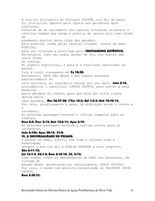 O conciso dicionário de teologia CRISTÃ, nos diz de pena:
01, Disciplina imposta pela igreja aos pecadores após
confissão.
Trata-se de um sacramento nas igrejas Ortodoxas Orientais e
católica romana que exige a prática de certos atos como forma
de
pagamento parcial pela culpa dos pecados.
Esta prática, usada pelas igrejas citadas, carece de base
BÍBLICA,
para ser colocada e praticada pelo CRISTIANISMO AUTÊNTICO.
Entretanto, como não podia deixar de ser, nos mostra uma
certa forma
de castigo.
No aspecto espiritual, a pena é o resultado inevitável do
pecado.
Isto é visto claramente em Ez¨18:20.
Entretanto, DEUS não deixa o ser humano entregue
exclusivamente às
leis naturais, ao contrário, movido por seu amor, João¨3:16,
providenciou o substituto (JESUS CRISTO) para sofrer a pena
merecida
pelos pecados do crente, para que este não sofra a pena
devida pelos
seus pecados, Mat¨26:27-28; 1ªCor¨15:3; Gál¨1:3-4; Heb¨10:10-14.
Por isto, relativamente à pena, há distinção entre o crente e
o
incrédulo.
As próximas passagens mostram o castigo temporal para os
crentes,
Deut¨8:5; Prov¨3:12; Heb¨12:6-11; Apoc¨3:19.
As próximas passagens mostram o castigo eterno para os
incrédulos,
João¨3:18b; Apoc¨20:15, 21:8.
VI, A UNIVERSALIDADE DO PECADO.
O pecado de Adão, afetou, com toda a certeza toda a
humanidade.
Vejamos o que nos diz a BÍBLIA SAGRADA a este respeito,
Gên¨6:11-12;
Sal¨14:1-4, 53:1-3; Rom¨3:10-18, 23, 5:12.
Como vimos, todos os descendentes de Adão são pecadores, em
virtude do
pecado deste (excetuando-se, naturalmente, JESUS CRISTO).
Por isso, o homem tem absoluta necessidade do SALVADOR JESUS
CRISTO,
Rom¨5:20-21.
Reverendo Gilson de Oliveira Pastor da Igreja Presbiteriana de Nova Vida 11
 