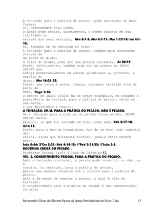 A tentação para a prática do pecado, pode acontecer de duas
formas:
01, DIRETAMENTE PELO DIABO.
O diabo pode tentar, diretamente, o homem atuando em sua
inteligência,
através dos seus sentidos, Gên¨3:1-5; Mat¨4:1-11; Mar¨1:12-13; Luc¨4:1-
13.
02, ATRAVÉS DE UM SERVIDOR DO DIABO.
A tentação para a prática do pecado, também pode acontecer
através de
um servo do diabo.
O servo do diabo, pode ser uma pessoa incrédula, At¨20:19
Porém, infelizmente, também pode ser um crente em JESUS
CRISTO que
esteja momentaneamente em estado pecaminoso e, portanto, a
serviço do
diabo, Mat¨16:21-23.
Porém, uma coisa é certa, jamais, qualquer tentação virá da
parte de
DEUS, Tiago¨1:13.
O crente em JESUS CRISTO há de estar tranqüilo, no tocante à
experiência da tentação para a prática do pecado, tendo em
sua mente,
o que declaramos a seguir:
A TENTAÇÃO, EM SI, PARA A PRÁTICA DO PECADO, NÃO É PECADO.
Se a tentação para a prática do pecado fosse pecado, JESUS
CRISTO seria
pecador, já que foi tentado em tudo, como nós, Heb¨2:17-18,
4:14-15.
Porém, para o bem da humanidade, mas de um modo todo especial
dos
salvos, ainda que duramente tentado, jamais JESUS CRISTO
pecou,
João¨8:46; 2ªCor¨5:21; Heb¨4:14-15; 1ªPed¨2:21-23; 1ªJoão¨3:5.
DOUTRINA CRISTÃ DO PECADO .
Professor Antony Steff Gilson de Oliveira 12.
VIII, 2, CONSENTIMENTO PESSOAL PARA A PRÁTICA DO PECADO.
Após a tentação acontecer, a pessoa pode consentir ou não com
o
convite, ou tentação, para a prática do pecado.
Quando uma pessoa consente com o convite para a prática do
pecado,
está a um passo de cometer o pecado, o qual é alvo da
tentação.
O consentimento para a prática do pecado é uma demonstração
ou prova
Reverendo Gilson de Oliveira Pastor da Igreja Presbiteriana de Nova Vida 13
 