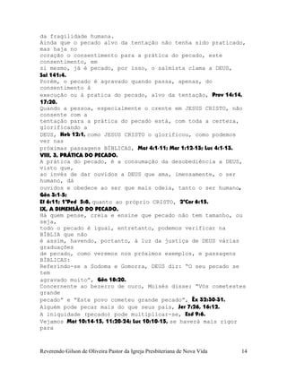 da fragilidade humana.
Ainda que o pecado alvo da tentação não tenha sido praticado,
mas haja no
coração o consentimento para a prática do pecado, este
consentimento, em
si mesmo, já é pecado, por isso, o salmista clama a DEUS,
Sal¨141:4.
Porém, o pecado é agravado quando passa, apenas, do
consentimento à
execução ou à pratica do pecado, alvo da tentação, Prov¨14:14,
17:20.
Quando a pessoa, especialmente o crente em JESUS CRISTO, não
consente com a
tentação para a prática do pecado está, com toda a certeza,
glorificando a
DEUS, Heb¨12:1, como JESUS CRISTO o glorificou, como podemos
ver nas
próximas passagens BÍBLICAS, Mat¨4:1-11; Mar¨1:12-13; Luc¨4:1-13.
VIII, 3, PRÁTICA DO PECADO.
A prática do pecado, é a consumação da desobediência a DEUS,
visto que,
ao invés de dar ouvidos a DEUS que ama, imensamente, o ser
humano, dá
ouvidos e obedece ao ser que mais odeia, tanto o ser humano,
Gên¨3:1-5;
Ef¨6:11; 1ªPed¨ 5:8, quanto ao próprio CRISTO, 2ªCor¨6:15.
IX, A DIMENSÃO DO PECADO.
Há quem pense, creia e ensine que pecado não tem tamanho, ou
seja,
todo o pecado é igual, entretanto, podemos verificar na
BÍBLIA que não
é assim, havendo, portanto, à luz da justiça de DEUS várias
graduações
de pecado, como veremos nos próximos exemplos, e passagens
BÍBLICAS:
Referindo-se a Sodoma e Gomorra, DEUS diz: “O seu pecado se
tem
agravado muito”, Gên¨18:20.
Concernente ao bezerro de ouro, Moisés disse: “Vós cometestes
grande
pecado” e “Este povo cometeu grande pecado”, Êx¨32:30-31.
Alguém pode pecar mais do que seus pais, Jer¨7:26, 16:12.
A iniquidade (pecado) pode multiplicar-se, Esd¨9:6.
Vejamos Mat¨10:14-15, 11:20-24; Luc¨10:10-15, se haverá mais rigor
para
Reverendo Gilson de Oliveira Pastor da Igreja Presbiteriana de Nova Vida 14
 