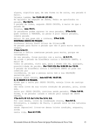 alguns, significa que, de uma forma ou de outra, seu pecado é
maior.
Vejamos também, Luc¨12:35-48¨(47-48).
No episódio da negação de JESUS, Pedro se aprofundou no
pecado, Mat¨26:74.
O pecado de Judas, segundo JESUS CRISTO, é maior do que o
pecado de
Pilatos, João¨19:11.
Os pecadores podem agravar os seus pecados, 2ªTim¨3:13.
Quem conhece a VERDADE, ao pecar é pior (maior pecador,
comete pecado
maior) do que quem não a conhece, 2ªPed¨2:20.
DOUTRINA CRISTÃ DO PECADO .
Professor Antony Steff Gilson de Oliveira 13.
Há pecado para morte e pecado que não é para morte (morte do
corpo),
1ªJoão¨5:16-17.
Ananias e Safira cometeram pecado para morte, porque em
conseqüência
do seu pecado, foram punidos com a morte, At¨5:1-11.
Há ainda o pecado da blasfêmia contra o ESPÍRITO SANTO, o
maior de
todos os pecados, visto que, para o mesmo não há, qualquer,
possibilidade de perdão, Mat¨12:31-32; Mar¨3:28-29; Luc¨12:10.
O pecado da blasfêmia contra o ESPÍRITO SANTO só pode ser
cometido por
incrédulos, já que a pessoa salva tem a sua SALVAÇÃO
garantida pelo
próprio JESUS CRISTO, João¨6:37-40, 10:27-30.
X, O CRENTE E O PECADO.
Ainda que o salvo por JESUS CRISTO, esteja livre do castigo
eterno,
não está livre da sua triste condição de pecador, pois, ainda
que,
salvo por JESUS CRISTO, continua sendo pecador, 1ªJoão¨1:8-10.
Porém, é um pecador lavado e remido pelo sangue de JESUS
CRISTO,
1ªCor¨6:11; Ef¨1:7; Col¨1:14; Tito¨2:14, 3:5.
Por isso mesmo, livre da condenação eterna, Rom¨8:1-2.
Entretanto, a exemplo de Paulo, o pecado está na sua natureza
(carne),
sendo impossível livrar-se dessa triste condição, enquanto,
ainda
nesta vida, Rom¨6:1-7:25.
Reverendo Gilson de Oliveira Pastor da Igreja Presbiteriana de Nova Vida 15
 