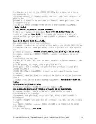 Porém, para o salvo por JESUS CRISTO, há o recurso e ou a
necessidade do
reconhecimento, arrependimento, da confissão dos pecados, do
pedido de
perdão e o consolo da certeza do perdão, dado por DEUS, em
conseqüência da
sua fé em JESUS CRISTO COMO ÚNICO E SUFICIENTE SALVADOR,
1ªJoão¨1:8-2:2.
XI, O CASTIGO DO PECADO DO SER HUMANO.
Todo o ser humano é pecador, Rom¨3:10, 23, 5:12; 1ªJoão¨1:8.
Paulo afirma em Rom¨6:23, “O salário do pecado é a morte”.
Desta forma, já que todo o ser humano é pecador, merece a
morte,
Rom¨5:12, 17, 21, 6:23; Tiago¨1:15.
Na realidade é isto que acontece.
A pessoa incrédula, ou seja, a não salva por JESUS CRISTO, em
conseqüência dos seus pecados, tanto o pecado da raça quanto
os
pecados pessoais, MORRE ETERNAMENTE, João¨3:18; Apoc¨20:15, 21:8.
A pessoa salva por JESUS CRISTO, também tem todos os seus
pecados
castigados com morte.
Porém, este castigo, que os seus pecados o fazem merecer, não
é pago
por si mesmo, ou seja, com a própria morte.
Quem paga, com a morte, os pecados das pessoas salvas por
JESUS CRISTO é
JESUS CRISTO, o SALVADOR, o qual se entregou à morte numa
cruz no
Calvário, para perdoar os pecados de todos os seres humanos,
que o
aceitam como ÚNICO E SUFICIENTE SALVADOR, Rom¨5:8; Heb¨9:14-15,
24-26.
DOUTRINA CRISTÃ DO PECADO .
Professor Antony Steff Gilson de Oliveira 14.
XII, O PERDÃO DIVINO DO PECADO, ATRAVÉS DE UM SUBSTITUTO.
O perdão DIVINO, não é nada mais nada menos do que o
cancelamento do castigo
referente aos pecados, cujo castigo, todo o ser humano é
merecedor.
O perdão DIVINO dos pecados só acontece na vida de uma pessoa
salva
por JESUS CRISTO, porque JESUS CRISTO é O CORDEIRO DE DEUS
QUE TIRA O
PECADO DO MUNDO, João¨1:29.
Reverendo Gilson de Oliveira Pastor da Igreja Presbiteriana de Nova Vida 16
 