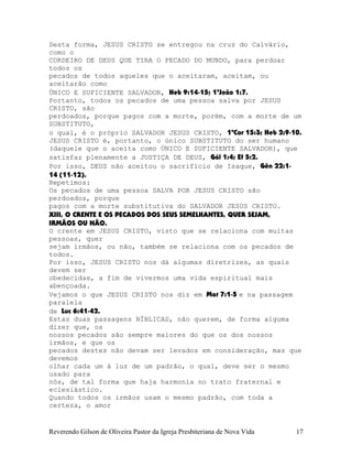 Desta forma, JESUS CRISTO se entregou na cruz do Calvário,
como o
CORDEIRO DE DEUS QUE TIRA O PECADO DO MUNDO, para perdoar
todos os
pecados de todos aqueles que o aceitaram, aceitam, ou
aceitarão como
ÚNICO E SUFICIENTE SALVADOR, Heb¨9:14-15; 1ªJoão¨1:7.
Portanto, todos os pecados de uma pessoa salva por JESUS
CRISTO, são
perdoados, porque pagos com a morte, porém, com a morte de um
SUBSTITUTO,
o qual, é o próprio SALVADOR JESUS CRISTO, 1ªCor¨15:3; Heb¨2:9-10.
JESUS CRISTO é, portanto, o único SUBSTITUTO do ser humano
(daquele que o aceita como ÚNICO E SUFICIENTE SALVADOR), que
satisfaz plenamente a JUSTIÇA DE DEUS, Gál¨1:4; Ef¨5:2.
Por isso, DEUS não aceitou o sacrifício de Isaque, Gên¨22:1-
14¨(11-12).
Repetimos:
Os pecados de uma pessoa SALVA POR JESUS CRISTO são
perdoados, porque
pagos com a morte substitutiva do SALVADOR JESUS CRISTO.
XIII, O CRENTE E OS PECADOS DOS SEUS SEMELHANTES, QUER SEJAM,
IRMÃOS OU NÃO.
O crente em JESUS CRISTO, visto que se relaciona com muitas
pessoas, quer
sejam irmãos, ou não, também se relaciona com os pecados de
todos.
Por isso, JESUS CRISTO nos dá algumas diretrizes, as quais
devem ser
obedecidas, a fim de vivermos uma vida espiritual mais
abençoada.
Vejamos o que JESUS CRISTO nos diz em Mat¨7:1-5 e na passagem
paralela
de Luc¨6:41-42.
Estas duas passagens BÍBLICAS, não querem, de forma alguma
dizer que, os
nossos pecados são sempre maiores do que os dos nossos
irmãos, e que os
pecados destes não devam ser levados em consideração, mas que
devemos
olhar cada um à luz de um padrão, o qual, deve ser o mesmo
usado para
nós, de tal forma que haja harmonia no trato fraternal e
eclesiástico.
Quando todos os irmãos usam o mesmo padrão, com toda a
certeza, o amor
Reverendo Gilson de Oliveira Pastor da Igreja Presbiteriana de Nova Vida 17
 