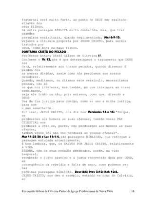 fraternal será muito forte, ao ponto de DEUS ser exaltado
através dos
seus filhos.
Há outra passagem BÍBLICA muito conhecida, mas, que traz
grandes
prejuízos espirituais, quando negligenciada, Mat¨6:9-15.
Vejamos a cláusula proposta por JESUS CRISTO, para sermos
tratados por
DEUS, como bons ou maus filhos.
DOUTRINA CRISTÃ DO PECADO .
Professor Antony Steff Gilson de Oliveira 15.
Conforme o Vs¨12, nós é que determinamos o tratamento que DEUS
nos
dará, relativamente aos nossos pecados, quando dizemos: E
perdoa-nos
as nossas dívidas, assim como nós perdoamos aos nossos
devedores.
Quando, meditamos, ou citamos este versículo, necessitamos
pensar, não só
no que nos interessa, mas também, no que interessa ao nosso
semelhante,
seja ele irmão ou não, pois estamos, como que, dizendo a
DEUS:
Usa da tua justiça para comigo, como eu uso a minha justiça,
para com
o meu semelhante.
Por isso, JESUS CRISTO, nos diz nos Versículos 14 e 15: “Porque,
se
perdoardes aos homens as suas ofensas, também vosso PAI
CELESTIAL vos
perdoará a vós; se, porém, não perdoardes aos homens as suas
ofensas,
também vosso PAI não vos perdoará as vossas ofensas”.
Mar¨11:25-26 e Luc¨11:1-4, são passagens BÍBLICAS, que reforçam a
passagem estudada anteriormente.
É bom lembrar, que, os SALVOS POR JESUS CRISTO, relativamente
à VIDA
ETERNA, têm os seus pecados perdoados, porém, na vida
temporal,
receberão o justo castigo e a justa repreensão dada por DEUS,
em
conseqüência da rebeldia e falta de amor, como podemos ver
nas
próximas passagens BÍBLICAS, Deut¨8:5; Prov¨3:12; Heb¨12:6.
JESUS CRISTO, nos deu o exemplo, estando na cruz do Calvário,
ao
Reverendo Gilson de Oliveira Pastor da Igreja Presbiteriana de Nova Vida 18
 