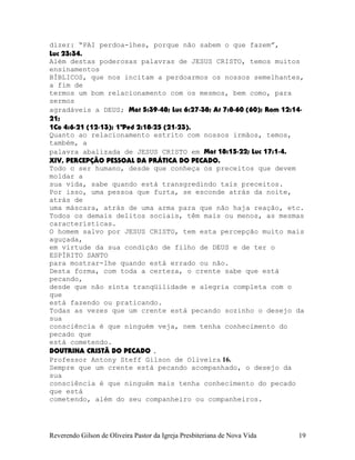 dizer: “PAI perdoa-lhes, porque não sabem o que fazem”,
Luc¨23:34.
Além destas poderosas palavras de JESUS CRISTO, temos muitos
ensinamentos
BÍBLICOS, que nos incitam a perdoarmos os nossos semelhantes,
a fim de
termos um bom relacionamento com os mesmos, bem como, para
sermos
agradáveis a DEUS; Mat¨5:39-48; Luc¨6:27-38; At¨7:8-60¨(60); Rom¨12:14-
21;
1Co¨4:6-21¨(12-13); 1ªPed¨2:18-25¨(21-23).
Quanto ao relacionamento estrito com nossos irmãos, temos,
também, a
palavra abalizada de JESUS CRISTO em Mat¨18:15-22; Luc¨17:1-4.
XIV, PERCEPÇÃO PESSOAL DA PRÁTICA DO PECADO.
Todo o ser humano, desde que conheça os preceitos que devem
moldar a
sua vida, sabe quando está transgredindo tais preceitos.
Por isso, uma pessoa que furta, se esconde atrás da noite,
atrás de
uma máscara, atrás de uma arma para que não haja reação, etc.
Todos os demais delitos sociais, têm mais ou menos, as mesmas
características.
O homem salvo por JESUS CRISTO, tem esta percepção muito mais
aguçada,
em virtude da sua condição de filho de DEUS e de ter o
ESPÍRITO SANTO
para mostrar-lhe quando está errado ou não.
Desta forma, com toda a certeza, o crente sabe que está
pecando,
desde que não sinta tranqüilidade e alegria completa com o
que
está fazendo ou praticando.
Todas as vezes que um crente está pecando sozinho o desejo da
sua
consciência é que ninguém veja, nem tenha conhecimento do
pecado que
está cometendo.
DOUTRINA CRISTÃ DO PECADO .
Professor Antony Steff Gilson de Oliveira 16.
Sempre que um crente está pecando acompanhado, o desejo da
sua
consciência é que ninguém mais tenha conhecimento do pecado
que está
cometendo, além do seu companheiro ou companheiros.
Reverendo Gilson de Oliveira Pastor da Igreja Presbiteriana de Nova Vida 19
 