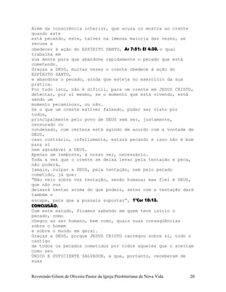 Além da consciência interior, que acusa ou mostra ao crente
quando este
está pecando, este, talvez na imensa maioria das vezes, se
recusa a
obedecer à ação do ESPÍRITO SANTO, At¨7:51; Ef¨4:30, o qual
trabalha em
sua mente para que abandone rapidamente o pecado que está
cometendo.
Graças a DEUS, muitas vezes o crente obedece à ação do
ESPÍRITO SANTO,
e abandona o pecado, ainda que esteja no exercício da sua
prática.
Por tudo isto, não é difícil, para um crente em JESUS CRISTO,
detectar, por si mesmo, se o momento que está vivendo, está
sendo um
momento pecaminoso, ou não.
Se o que um crente estiver fazendo, puder ser visto por
todos,
principalmente pelo povo de DEUS sem ser, justamente,
censurado ou
condenado, com certeza está agindo de acordo com a vontade de
DEUS,
caso contrário, infelizmente, estará pecando e isso não é bom
para si
nem agradável a DEUS.
Apenas um lembrete, a nosso ver, necessário.
Toda a vez que o crente se deixa levar pela tentação e peca,
não poderá,
jamais, culpar a DEUS, pela tentação, nem pelo pecado
cometido, já que:
“Não veio sobre vós tentação, senão humana; mas fiel é DEUS,
que não vos
deixará tentar acima do que podeis, antes com a tentação dará
também o
escape, para que a possais suportar”, 1ªCor¨10:13.
CONCLUSÃO.
Com este estudo, ficamos sabendo em quem teve início o
pecado, como
chegou ao ser humano, bem como, quais suas conseqüências
sobre o homem
e sobre o mundo em geral.
Graças a DEUS, porque JESUS CRISTO carregou sobre si, todo o
castigo
de todos os pecados cometidos por todos aqueles que o aceitam
como seu
ÚNICO E SUFICIENTE SALVADOR, e que, portanto, receberam de
suas
Reverendo Gilson de Oliveira Pastor da Igreja Presbiteriana de Nova Vida 20
 