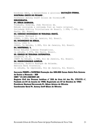 bondosas mãos, a maravilhosa e gloriosa SALVAÇÃO ETERNA.
DOUTRINA CRISTÃ DO PECADO .
Professor Antony Steff Gilson de Oliveira 17.
BIBLIOGRAFIA.
01, BÍBLIA SAGRADA.
Tradução, Almeida, João Ferreira de.
Edição corrigida e revisada fiel ao texto original.
Sociedade Bíblica Trinitariana do Brasil, 1.994, 1.995, São
Paulo, SP, Brasil.
02, CONCISO DICIONÁRIO DE TEOLOGIA CRISTÃ.
Erickson, Millard J.
JUERP, 1.991, Rio de Janeiro, RJ, Brasil.
03, DICIONÁRIO DA BÍBLIA.
Davis, John D.
JUERP, 7a Edição, 1.980, Rio de Janeiro, RJ, Brasil.
04, DOUTRINAS, 1.
Novas Edições Líderes Evangélicos.
1a edição, 1.979, São Paulo, Brasil.
05, ESBOÇO DE TEOLOGIA SISTEMÁTICA.
Langston, A. B.
JUERP 8a Edição, 1.986, Rio de Janeiro, RJ, Brasil.
06, MINIDICIONÁRIO AURÉLIO.
Ferreira, Aurélio Buarque de Holanda.
Editora Nova fronteira.
1a edição, 6a impressão, Rio de Janeiro, RJ, Brasil.
Convenio FENIPE e FATEFINA Promoção dos 300.000 Cursos Grátis Pelo Sistema
de Ensino a Distancia – SED
CNPJ º 21.221.528/0001-60
Registro Civil das Pessoas Jurídicas nº 333 do Livro A-l das Fls. 173/173 vº,
Fundada em 01 de Janeiro de 1980, Registrada em 27 de Outubro de 1984
Presidente Nacional Reverendo Pr. Gilson Aristeu de Oliveira
Coordenador Geral Pr. Antony Steff Gilson de Oliveira
Reverendo Gilson de Oliveira Pastor da Igreja Presbiteriana de Nova Vida 21
 