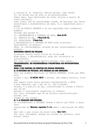 O teólogo A. B. Langston, define pecado, como sendo:
01, Um estado mau da alma ou da personalidade.
Temos aqui, duas definições de cunho secular e quatro de
cunho teológico.
Como vimos, não há unanimidade, porém, em qualquer dos casos,
encontramos a desobediência em ação, ou a capacidade para a
mesma.
À luz da BÍBLIA SAGRADA e na sua expressão mais elementar,
podemos
afirmar que pecado é:
01, DESOBEDIÊNCIA À VONTADE DE DEUS, Rom¨5:19.
02, PRÁTICA DO MAL, 1ªPed¨3:9-12.
03, INIQUIDADE, 1ªJoão¨3:4.
A desobediência à VONTADE DE DEUS pode acontecer,
diretamente, ao próprio
DEUS, ou indiretamente, através do mau relacionamento com o
próximo.
DOUTRINA CRISTÃ DO PECADO .
Professor Antony Steff Gilson de Oliveira 4.
Além disso, a desobediência, pode ser voluntária ou
involuntária.
Por tudo isto, podemos definir pecado, como segue:
TRANSGRESSÃO, OU DESOBEDIÊNCIA VOLUNTÁRIA OU INVOLUNTÁRIA
CONTRA
DEUS, E OU CONTRA OS DIRETOS DO NOSSO PRÓXIMO.
II, O ROTEIRO DO PECADO, ATÉ CHEGAR AO SER HUMANO.
Pelo que podemos verificar na BÍBLIA SAGRADA, ainda que DEUS
haja
criado o mal, Is¨44:24, 45:7, o pecado, nem sempre existiu, visto
que,
nem sempre houve seres pessoais desobedientes a DEUS.
É bom sabermos, que o mal em si, não é pecado.
Pecado, é a prática do mal, concretizada ou levada a efeito
por um ser
pessoal e inteligente (angelical ou humano).
Por isso, afirmamos que há um roteiro, percorrido pelo
pecado, até
chegar ao ser humano.
II, 1, A CRIAÇÃO SEM PECADO.
Ao contemplarmos a CRIAÇÃO levada a efeito por DEUS, a qual,
está
registrada em Gênesis, capítulos 1 e 2, vemos a declaração de DEUS,
de
que tudo o que criara era muito bom, Gên¨1:31.
Por isso, afirmamos, quando da criação do universo, este
estava isento
Reverendo Gilson de Oliveira Pastor da Igreja Presbiteriana de Nova Vida 3
 