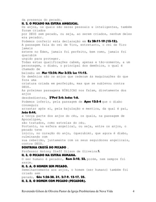da presença do pecado.
II, 2, O PECADO NA ESFERA ANGELICAL.
Os anjos, os quais são seres pessoais e inteligentes, também
foram criados
por DEUS sem pecado, ou seja, ao serem criados, nenhum deles
era pecador.
Podemos conferir esta declaração em Ez¨28:11-19¨(13-15).
A passagem fala do rei de Tiro, entretanto, o rei de Tiro
jamais
esteve no Éden, jamais foi perfeito, bem como, jamais foi
querubim
ungido para proteger.
Todas estas qualificações cabem, apenas e tão-somente, a um
personagem, o diabo, o principal dos demônios, o qual é
chamado de
belzebu em Mat¨12:24; Mar¨3:22; Luc¨11:15.
Os demônios são os anjos que cederam às maquinações do que
fora uma
criatura criada em perfeição, mas que se sublevou contra
DEUS.
As próximas passagens BÍBLICAS nos falam, diretamente dos
anjos
desobedientes, 2ªPed¨2:4; Judas¨1:6.
Podemos inferir, pela passagem de Apoc¨12:3-4 que o diabo
conseguiu
arrastar após si, pela bajulação e mentira, da qual é pai,
João¨8:44,
a terça parte dos anjos do céu, os quais, na passagem de
Apocalipse,
são tratados, como estrelas do céu.
Portanto, na esfera angelical, ou seja, entre os anjos, o
pecado teve
início, no coração do anjo, (querubim), que agora é diabo,
culminando com
sua rebelião, juntamente com os seus seguidores angelicais,
contra DEUS.
DOUTRINA CRISTÃ DO PECADO .
Professor Antony Steff Gilson de Oliveira 5.
II, 3, O PECADO NA ESFERA HUMANA.
O ser humano é pecador, Rom¨3:10, 23, porém, nem sempre foi
assim.
II, 3, A, O HOMEM SEM PECADO.
Semelhantemente aos anjos, o homem (ser humano) também foi
criado sem
pecado, Gên¨1:26-28, 31, 2:7-9, 15-17, 25.
II, 3, B, O HOMEM COM PECADO (PECADOR).
Reverendo Gilson de Oliveira Pastor da Igreja Presbiteriana de Nova Vida 4
 