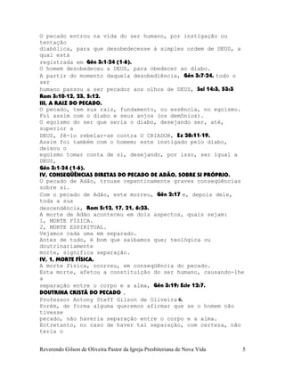 O pecado entrou na vida do ser humano, por instigação ou
tentação
diabólica, para que desobedecesse à simples ordem de DEUS, a
qual está
registrada em Gên¨3:1-24¨(1-6).
O homem desobedeceu a DEUS, para obedecer ao diabo.
A partir do momento daquela desobediência, Gên¨3:7-24, todo o
ser
humano passou a ser pecador aos olhos de DEUS, Sal¨14:3, 53:3
Rom¨3:10-12, 23, 5:12.
III, A RAIZ DO PECADO.
O pecado, tem sua raiz, fundamento, ou essência, no egoísmo.
Foi assim com o diabo e seus anjos (os demônios).
O egoísmo do ser que seria o diabo, desejando ser, até,
superior a
DEUS, fê-lo rebelar-se contra O CRIADOR, Ez¨28:11-19.
Assim foi também com o homem; este instigado pelo diabo,
deixou o
egoísmo tomar conta de si, desejando, por isso, ser igual a
DEUS,
Gên¨3:1-24¨(1-6).
IV, CONSEQÜÊNCIAS DIRETAS DO PECADO DE ADÃO, SOBRE SI PRÓPRIO.
O pecado de Adão, trouxe repentinamente graves conseqüências
sobre si.
Com o pecado de Adão, este morreu, Gên¨2:17 e, depois dele,
toda a sua
descendência, Rom¨5:12, 17, 21, 6:23.
A morte de Adão aconteceu em dois aspectos, quais sejam:
1, MORTE FÍSICA.
2, MORTE ESPIRITUAL.
Vejamos cada uma em separado.
Antes de tudo, é bom que saibamos que; teológica ou
doutrinariamente
morte, significa separação.
IV, 1, MORTE FÍSICA.
A morte física, ocorreu, em conseqüência do pecado.
Esta morte, afetou a constituição do ser humano, causando-lhe
a
separação entre o corpo e a alma, Gên¨3:19; Ecle¨12:7.
DOUTRINA CRISTÃ DO PECADO .
Professor Antony Steff Gilson de Oliveira 6.
Porém, de forma alguma queremos afirmar que se o homem não
tivesse
pecado, não haveria separação entre o corpo e a alma.
Entretanto, no caso de haver tal separação, com certeza, não
teria o
Reverendo Gilson de Oliveira Pastor da Igreja Presbiteriana de Nova Vida 5
 