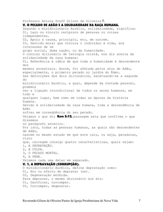 Professor Antony Steff Gilson de Oliveira 7.
V, O PECADO DE ADÃO E A SOLIDARIEDADE DA RAÇA HUMANA.
Segundo o minidicionário Aurélio, solidariedade, significa:
01, Laço ou vínculo recíproco de pessoas ou coisas
independentes.
02, Apoio a causa, princípio, etc, de outrem.
03, Sentido moral que vincula o indivíduo à vida, aos
interesses de um
grupo social, duma nação, ou da humanidade.
O conciso dicionário de teologia cristã, nos diz acerca da
solidariedade da raça humana:
01, Referência à idéia de que toda a humanidade é descendente
dos
mesmos ancestrais. Assim, foi afetada pelos atos de Adão,
especialmente, o primeiro pecado no jardim do Éden.
Das definições dos dois dicionários, excetuando-se a segunda
do
minidicionário Aurélio, a qual, depende da vontade pessoal,
podemos
ver a ligação incondicional de todos os seres humanos, em
todo e
qualquer lugar, bem como em todas as épocas da história
humana.
Devido à solidariedade da raça humana, toda a descendência de
Adão
sofreu em conseqüência do seu pecado.
Vejamos o que diz Rom¨5:12, passagem esta que confirma o que
dissemos
no parágrafo anterior.
Por isto, todas as pessoas humanas, as quais são descendentes
de Adão,
nascem no mesmo estado em que este caiu, ou seja, pecadoras,
visto
que, carregam consigo quatro características, quais sejam:
1, A DEPRAVAÇÃO.
2, A CULPA.
3, O PECADO MORTAL.
4, A PENA.
Vejamos cada uma delas em separado.
V, 1, A DEPRAVAÇÃO (CORRUPÇÃO).
O minidicionário Aurélio, define depravação como:
01, Ato ou efeito de depravar¨(se).
02, Degeneração mórbida.
Para depravar, o mesmo dicionário nos diz:
01, Danificar, corromper.
02, Corromper, degenerar.
Reverendo Gilson de Oliveira Pastor da Igreja Presbiteriana de Nova Vida 7
 