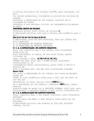 O conciso dicionário de teologia CRISTÃ, para corrupção, nos
diz:
01, Estado pecaminoso, corrompido ou poluído da natureza de
alguém.
Portanto, a depravação do ser humano, consiste em: A
corrupção do homem,
referente à sua natureza inicial, em conseqüência do pecado
de Adão.
DOUTRINA CRISTÃ DO PECADO .
Professor Antony Steff Gilson de Oliveira 8.
A depravação provoca, com toda a certeza uma tendência para o
mal,
Gên¨6:11-12; Sal¨14:1-3; Rom¨3:10-12.
A depravação, para ser bem entendida, deve ser olhada sob
dois aspectos:
A, A DEPRAVAÇÃO NO ASPECTO NEGATIVO.
B, A DEPRAVAÇÃO NO ASPECTO POSITIVO.
V, 1, A, A DEPRAVAÇÃO, NO ASPECTO NEGATIVO.
Esta, não significa que o ser humano, está totalmente
desprovido de
boas qualidades, as quais, de uma certa forma, quando
colocadas em
ação, agradam a DEUS, At¨10:1-47¨(4, 22, 31).
Também não quer dizer que o homem esteja totalmente
inconsciente e, em
conseqüência dessa inconsciência, possa levar a efeito a
prática de
todo e qualquer mal, sem que seja considerado culpado,
Naum¨1:2-3.
Por isso, a depravação do ser humano, por causa do pecado,
ainda que
todas as suas tendências sejam para o mal, não faz dele um
ser mau por
excelência, ou seja, cem por cento (100%) mau.
Se a depravação do ser humano, o deixasse 100% mau, jamais
haveria
possibilidade do mesmo ter a SALVAÇÃO ETERNA, visto que, esta
contrariaria a natureza humana, a qual seria, totalmente má.
V, 1, B, A DEPRAVAÇÃO NO ASPECTO POSITIVO.
Esta, significa que, o ser humano (natural), está totalmente
afastado
do amor para com DEUS, o qual deveria fazer parte da sua
natureza.
A depravação provocou uma mudança no foco das atenções
humanas, de tal
Reverendo Gilson de Oliveira Pastor da Igreja Presbiteriana de Nova Vida 8
 