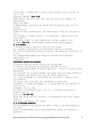 forma que, o homem ama e honra mais alguma coisa criada do
que o seu
CRIADOR (DEUS), Rom¨1:25.
Além disso, há até, como que uma antipatia do homem, já
depravado,
para com DEUS.
A depravação, provocou no homem uma antipatia para com as
coisas
espirituais.
Todas as suas tendências, são mais para o mal do que para o
bem.
Na verdade, o homem natural (corrompido), jamais será tão
ruim como o
pode ser, porém é, sem sombra de dúvida, sempre ruim.
Leiamos Gên¨6:5 e confirmemos todas estas declarações.
V, 2, A CULPA.
O minidicionário Aurélio, nos diz de culpa:
01, Conduta negligente ou imprudente danosa a outrem.
02, Falta voluntária contra a moral, um preceito religioso ou
a lei.
03, Responsabilidade por ação ou omissão prejudicial,
reprovável ou
criminosa.
DOUTRINA CRISTÃ DO PECADO .
Professor Antony Steff Gilson de Oliveira 9.
O conciso dicionário de teologia CRISTÃ nos diz:
01, Responsabilidade em punir delitos. O termo é muitas vezes
empregado
na intuição de culpabilidade, que pode não ter base objetiva.
Este mesmo dicionário nos diz de culpa objetiva:
01, Culpa baseada na veracidade de um delito. Opõe-se aos
sentimentos
de culpa, que pode não ser adequada ou merecida.
Portanto, a culpa do homem, é: O resultado do seu pecado, o
qual é, na
verdade, um ato mau.
A culpa é intransferível, isto é, o culpado do pecado é
sempre quem o
pratica, Ez¨18:1-20.
Para que haja castigo correto, é necessário que haja culpa,
sendo o
castigo, resultante da culpa.
V, 3, O PECADO MORTAL.
Em conseqüência do pecado de Adão, toda a sua descendência,
ou seja,
toda a humanidade, está (naturalmente) morta em ofensas e
pecados,
Reverendo Gilson de Oliveira Pastor da Igreja Presbiteriana de Nova Vida 9
 
