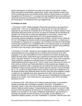 judeus fracassaram ao tentarem ser justos com base em suas obras, e estas
obras não podem ser limitadas a parte da lei. Assim, está evidente no texto uma
crítica à justiça-de-obras num sentido amplo. Embora Paulo proclame a inclusão
dos gentios em Romanos 9-11, os judeus não são especificamente reprovados por
serem tão exclusivos em Romanos 9.30-10.8. Pelo contrário, eles são censurados
por fracassarem na obediência à lei e por legalismo.28
B. Antítese na carta
1. Romanos 3.19-20 - Nesta passagem Paulo está resumindo o seu argumento
anterior (Rm 1.18-3.18). O significado de "obras da lei" em 3.20 não pode ser
separado do que Paulo diz a respeito da lei em Romanos 2. Nesse capítulo, Paulo
claramente está procurando convencer os judeus do fracasso de sua tentativa de
guardar a lei. Paulo não os critica por observarem a circuncisão, mas por não
obedecerem às normas morais da lei (2.21-22) enquanto pensam que a
circuncisão poderia protegê-los do julgamento de Deus. Conclui-se que "obras da
lei" em 3.20 designa de maneira ampla os atos exigidos pela lei, e a razão para a
condenação é o fracasso em se guardar a lei. Romanos 3.20 fala da incapacidade
humana para obedecer a lei. O problema não é uma atitude errada ou um espírito
exclusivista, mas sim a desobediência. Paulo afirma que ninguém será justificado
por fazer o que a lei requer, pois ninguém obedece toda a lei.
2. Romanos 3.27-4.529 - Apesar da nova exegese deste texto apresentada pelos
representantes da nova perspectiva,30 a maneira mais natural de se ler esta
passagem é ver aqui uma polêmica contra a tentativa de se obter salvação pela
prática de boas obras. Paulo afirma que a jactância foi excluída não pela "lei das
obras" mas pela "lei da fé". O verso 28 provê a base (ga/r, "pois") para a exclusão
dessa jactância. A jactância é excluída porque "o homem é justificado pela fé
independentemente das obras da lei." Como "obras da lei" refere-se à lei como um
todo, pode-se concluir que Paulo está falando contra aqueles que chegam a se
orgulhar por tentarem obter a salvação por sua prática das obras prescritas na lei
de Moisés. Paulo continua tratando do mesmo assunto usando o caso de Abraão
em 4.1-5. A prática de determinadas obras constitui a base para a jactância (4.2).
Se Abraão tivesse sido justificado desta maneira, Deus lhe seria obrigado a pagar
o salário por ter realizado essa obra requerida (4.4). Mas não foi assim que
Abraão foi justificado; foi a sua fé em Deus que lhe foi imputada/reconhecida para
justiça (4.3), e assim, como ímpio que era, ele recebeu a dom divino da justiça
salvadora (4.5).31
3. Romanos 4.6-8 - Davi fala de uma "justiça à parte das obras" como sendo a
bênção do perdão das iniqüidades e pecados. Para Davi, "iniqüidades" e
"pecados" (verso 7) são uma outra maneira de descrever as obras que se diz
estarem faltando (xwrij e)/rgwn, "independentemente de obras") no verso 6. Não
se pode inferir das palavras de Paulo que os "pecados de Davi" consistiam numa
ênfase na circuncisão ou em outros "emblemas separadores" que causavam a
exclusão dos gentios do povo de Deus (a circuncisão, as leis dietárias, e o
calendário religioso judaico). As suas "impiedades" e "pecados" descritos aqui são
Reverendo Gilson de Oliveira Pastor da Igreja Presbiteriana de Nova Vida 102
 