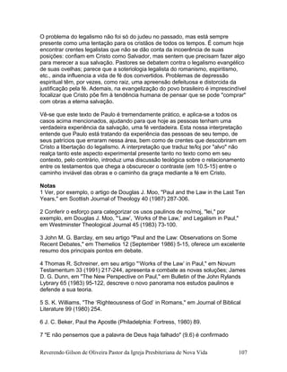 O problema do legalismo não foi só do judeu no passado, mas está sempre
presente como uma tentação para os cristãos de todos os tempos. É comum hoje
encontrar crentes legalistas que não se dão conta da incoerência de suas
posições: confiam em Cristo como Salvador, mas sentem que precisam fazer algo
para merecer a sua salvação. Pastores se debatem contra o legalismo evangélico
de suas ovelhas; parece que a soteriologia legalista do romanismo, espiritismo,
etc., ainda influencia a vida de fé dos convertidos. Problemas de depressão
espiritual têm, por vezes, como raiz, uma apreensão defeituosa e distorcida da
justificação pela fé. Ademais, na evangelização do povo brasileiro é imprescindível
focalizar que Cristo põe fim à tendência humana de pensar que se pode "comprar"
com obras a eterna salvação.
Vê-se que este texto de Paulo é tremendamente prático, e aplica-se a todos os
casos acima mencionados, ajudando para que hoje as pessoas tenham uma
verdadeira experiência da salvação, uma fé verdadeira. Esta nossa interpretação
entende que Paulo está tratando da experiência das pessoas de seu tempo, de
seus patrícios que erraram nessa área, bem como de crentes que descobriram em
Cristo a libertação do legalismo. A interpretação que traduz te/loj por "alvo" não
realça tanto este aspecto experimental presente tanto no texto como em seu
contexto, pelo contrário, introduz uma discussão teológica sobre o relacionamento
entre os testamentos que chega a obscurecer o contraste (em 10.5-15) entre o
caminho inviável das obras e o caminho da graça mediante a fé em Cristo.
Notas
1 Ver, por exemplo, o artigo de Douglas J. Moo, "Paul and the Law in the Last Ten
Years," em Scottish Journal of Theology 40 (1987) 287-306.
2 Conferir o esforço para categorizar os usos paulinos de no/moj, "lei," por
exemplo, em Douglas J. Moo, "‘Law’, ‘Works of the Law,’ and Legalism in Paul,"
em Westminster Theological Journal 45 (1983) 73-100.
3 John M. G. Barclay, em seu artigo "Paul and the Law: Observations on Some
Recent Debates," em Themelios 12 (September 1986) 5-15, oferece um excelente
resumo dos principais pontos em debate.
4 Thomas R. Schreiner, em seu artigo "‘Works of the Law’ in Paul," em Novum
Testamentum 33 (1991) 217-244, apresenta e combate as novas soluções; James
D. G. Dunn, em "The New Perspective on Paul," em Bulletin of the John Rylands
Lybrary 65 (1983) 95-122, descreve o novo panorama nos estudos paulinos e
defende a sua teoria.
5 S. K. Williams, "The ‘Righteousness of God’ in Romans," em Journal of Biblical
Literature 99 (1980) 254.
6 J. C. Beker, Paul the Apostle (Philadelphia: Fortress, 1980) 89.
7 "E não pensemos que a palavra de Deus haja falhado" (9.6) é confirmado
Reverendo Gilson de Oliveira Pastor da Igreja Presbiteriana de Nova Vida 107
 