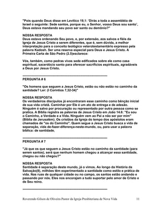 "Pois quando Deus disse em Levítico 19,1: ‘Dirás a toda a assembléia de
Israel o seguinte: Sede santos, porque eu, o Senhor, vosso Deus sou santo’,
Deus estava mandando seu povo ser santo ou demônio?"
NOSSA RESPOSTA
Deus estava ordenando Seu povo, e, por extensão, aos salvos e fiéis da
Igreja de Jesus Cristo a serem diferentes, que é, sem dúvida, a melhor
interpretação para o conceito teológico veterotestamentário expresso pela
palavra Kadosh. Ser uma reserva especial para Deus e Jesus Cristo. A
Primeira Carta de São Pedro (2.5)esclarece:
Vós, também, como pedras vivas sede edificados sobre ele como casa
espiritual, sacerdócio santo para oferecer sacrifícios espirituais, agradáveis
a Deus por Jesus Cristo.
--------------------------------------------------------------------------------
PERGUNTA # 6
"Os homens que seguem a Jesus Cristo, estão ou não estão no caminho da
santidade? Ler: (I Coríntios 7,32-34)"
NOSSA RESPOSTA
Os verdadeiros discípulos já encontraram esse caminho como bênção inicial
de sua vida cristã. Caminhar por Ele é um ato de entrega e de adesão.
Ninguém é salvo por procuração ou representado por outra pessoa como se
pratica. A Bíblia registra as palavras de Jesus Cristo em João 14.6: "Eu sou
o Caminho, a Verdade e a Vida. Ninguém vem ao Pai a não ser por mim"
(Bíblia de Jerusalém). Os cristãos da Igreja do tempo dos apóstolos eram
chamados de "os do Caminho". Quem segue a Jesus Cristo busca a vida de
separação, vida de-fazer-diferença-neste-mundo, ou, para usar a palavra
bíblica: de santidade.
--------------------------------------------------------------------------------
PERGUNTA # 7
"Já que os que seguem a Jesus Cristo estão no caminho da santidade (para
serem santos), será que nenhum homem chegou a alcançar essa santidade,
chegou ou não chegou?"
NOSSA RESPOSTA
Santidade é separação deste mundo, já o vimos. Ao longo da História da
Salvação(8), milhões têm experimentado a santidade como estilo e prática de
vida. Nas ruas de qualquer cidade ou no campo, os santos estão andando e
passando por nós. Eles nos encorajam a tudo suportar pelo amor de Cristo e
de Seu reino.
--------------------------------------------------------------------------------
Reverendo Gilson de Oliveira Pastor da Igreja Presbiteriana de Nova Vida 11
 