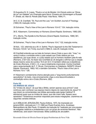 33 Augustus N. G. Lopes, "Paulo e a Lei de Moisés: Um Estudo sobre as ‘Obras
da Lei’ em Gálatas" em Chamado para Servir: Ensaios em Homenagem a Russell
P. Shedd, ed. Alan B. Pieratt (São Paulo: Vida Nova, 1994) 71.
34 C. E. B. Cranfield, "St. Paul and the Law," em Scottish Journal of Theology
(1964) 49, tradução minha.
35 Schreiner, "Paul’s View of the Law in Romans 10:4-5," 124, tradução minha.
36 E. Käsemann, Commentary on Romans (Grand Rapids: Eerdmans, 1980) 283.
37 L. Morris, The Epistle to the Romans (Grand Rapids: Eerdmans, 1988) 381,
tradução minha.
38 Schreiner, "Paul’s View of the Law in Romans 10:4," 122, tradução minha.
39 Ibid., 123, referindo-se a M. A. Seifrid, "Paul’s Approach to the Old Testament in
Romans 10:6-8," em Trinity Journal 6 (1985) 9, nota 29, tradução minha.
40 Cranfield entende que se trata do homem Jesus Cristo e que o de, "mas," no
verso 6 indica o contraste entre o justo estado que Cristo obteve por sua
obediência, por suas obras, e o justo estado que os homens recebem pela fé nele
(Romans, 2:521-22). Ao fazer isso Cranfield se vê obrigado a afirmar que a citação
desse mesmo verso de Levítico 18.5 em Gl 3.12 também refere-se à obediência
de Cristo (Romans, 2:522 n. 2), o que é totalmente improvável. Contra Cranfield
veja a argumentação de F. F. Bruce, Commentary on Galatians, NIGNTC (Grand
Rapids: Eerdmans, 1982) 163; e também Schreiner, "Paul’s View of the Law in
Romans 10:4," 126.
41 Käsemann corretamente chama atenção para o "argumento profundamente
apocalíptico" do texto, mas erroneamente o liga a uma descontinuidade e
contradição entre a lei e Cristo (Romans, 282).
Parte XX
OS IRMÃOS DE JESUS
Os "irmãos de Jesus", de que fala a Bíblia, seriam apenas seus primos? José
continuou sem conhecer sua esposa mesmo depois do nascimento de Jesus? O
que dizem os comentaristas nas bíblias aprovadas pela Igreja Católica? É
admissível supor que os irmãos de Jesus, que não criam nele, fossem seus
apóstolos? Tentaremos encontrar respostas para essas indagações. Usaremos as
seguintes versões bíblicas:
(a) A BÍBLIA DE JERUSALÉM, Paulus Editora, 1973, 8a impressão em
janeiro/2000, rubricada em 1.11.1980 por Paulo Evaristo Arns, Arcebispo
Metropolitano de São Paulo. O trabalho de tradução foi "realizado por uma equipe
de exegetas católicos e protestantes e por um grupo de revisores literários". Nas
referências, será assim mencionada: Bíblia {católica] de Jerusalém.
Reverendo Gilson de Oliveira Pastor da Igreja Presbiteriana de Nova Vida 110
 