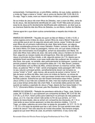 acrescentado. Contrapondo-se, a outra Bíblia, católica, diz que Judas, apóstolo, é
o irmão de Tiago o menor e "irmão", isto é, primo do Senhor (Mt 13.55; Mc 6.3).
Ou seja, Tiago e Judas, eram ao mesmo tempo irmãos (ou primos) e apóstolos.
Se os irmãos de Jesus não eram filhos de Zebedeu, nem o eram de Alfeu, seria da
tia de Jesus, não devidamente identificada em João 19.25? Não pode ser porque
essa tia de Jesus já foi devidamente identificada pelo catolicismo, ao dizer que ou
se chamava Salomé,mãe dos filhos de Zebedeu, ou era Maria, mulher de Cléofas.
Vamos agora ler o que dizem outros comentaristas a respeito dos irmãos de
Jesus.
IRMÃOS DO SENHOR - "Aqueles de quem se fala em Mateus 12.46 e 13.55, e
outros lugares,como irmãos de Jesus, seriam filhos de José e Maria? Segundo
uma opinião que já vem do segundo século pelo menos, esses "irmãos de Jesus"
eram filhos de um primeiro matrimônio de José. Mais tarde foram, por alguns
críticos considerados primos do nosso Salvador. Podem, contudo, ter sido filhos
de José e Maria. Em todas as passagens, menos uma, em que esses irmãos de
Jesus são mencionados nos Evangelhos, acham-se associados com Maria. Se
eram eles filhos mais velhos de José, não seria então Jesus o herdeiro do trono de
Davi, segundo as nossas noções de primogenitura. Eles não acreditavam em
Jesus no princípio da Sua missão, e até, segundo parece (Jo 7.5), depois que os
apóstolos foram escolhidos; e por essa razão eles não puderam ser do número
dos Doze, dos quais, na verdade, eles particularmente se distinguem, quando num
período posterior são vistos na companhia deles (At 1.14). Não devem, portanto,
ser confundidos com os filhos de Alfeu, embora tenham os mesmos nomes. Além
disso, as palavras "filho" e "mãe", sendo empregadas nesta passagem (Mt 13.55)
no seu natural e principal sentido, semelhantemente devem ser tomados os
nomes "irmão" e "irmã" , pelo menos, até ao ponto de excluir o termo "primo". O
fato de terem os filhos de Alfeu, bem como os irmãos do Senhor, os nomes de
Tiago, José e Judas, nada prova, visto que esses nomes eram muito vulgares nas
famílias judaicas. Estranha-se que não fossem lembrados estes irmãos, quando
Jesus confiou a sua mãe aos cuidados de João; mas isso explica-se pela razão de
que a esse tempo ainda eles não criam Nele. A conversão deles parece ter sido
quando se realizou a aparição de Jesus a Tiago, depois da Sua ressurreição (1 Co
15.7)." (Dicionário Bíblico Universal, pelo Rev Buckland, Editora Vida, 1993).
IRMÃOS DO SENHOR - "Relação de parentesco atribuída a Tiago, José, Simão e
Judas, Mt 13.55;Mc 6.3, que aparecem em companhia de Maria, Mt 12.47-50; Mc
3.31-35; Lc 8.19-21, foram juntos para Cafarnaum no princípio da vida pública de
Jesus, Jo 2.12, mas não creram nele senão no fim de sua carreira. Jo 7.4,5.
Depois da ressurreição, eles se acham em companhia dos discípulos, At 1.14, e
mais tarde os seus nomes aparecem na lista dos obreiros cristãos, 1 Co 9.5.
Tiago, um deles, salientou-se como líder na Igreja de Jerusalém, At 12.7; 15.13; Gl
1.19; 2.9, e foi autor da epístola que traz o seu nome. Em que sentido eram eles
irmãos de Jesus? Tem sido assunto de muitas discussões. Nos tempos antigos,
julgava-se que eram filhos de José, do primeiro matrimônio. O seu nome não
Reverendo Gilson de Oliveira Pastor da Igreja Presbiteriana de Nova Vida 116
 