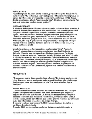 PERGUNTA # 8
"Quantas Igrejas de Jesus Cristo existem, pois no Evangelho Jesus diz: ‘E
eu te declaro: "Tu és Pedro, e sobre esta pedra edificarei a minha igreja, e as
portas do inferno não prevalecerão contra ela.’ Ler: (Mateus 16,18), Jesus
Cristo não disse no plural: "as minhas igrejas", Ele disse: a minha Igreja. Por
que será então que existem tantas Igrejas?"
‘NOSSA RESPOSTA
A resposta da Pergunta # 1 cobre, de certo modo, o alcance desta questão. A
Igreja de Jesus Cristo, repetimos, não se identifica com uma Igreja nacional,
um grupo local ou organização religiosa. Não tem um nome específico
(Igreja Católica Apostólica Romana, Igreja Reformada, Igreja Evangélica de
Confissão Luterana, Igreja Presbiteriana do Brasil, Assembléia de Deus -
Ministério de Belém, Igreja Batista Sião, Jovens com uma Missão, Missão
Antioquia, etc, etc). A Igreja Cristo é supranacional, e atemporal; o Corpo
Místico de Cristo se forma de todos os fiéis sem distinção de raça, cor,
língua ou filiação cristã.
Um alerta, entanto, se faz necessário: os chamados "fiéis", "santos",
"salvos" são aquelas pessoas que, conduzidas pelo Espírito Santo ao
Salvador (Espírito que, como ensina a Bíblia na tradução do Pe. Matos
Soares, convence o mundo "quanto ao pecado, à justiça e ao juízo"(9), pela
fé receberam o perdão para os seus pecados (o Novo Testamento usa para
essa gloriosa realidade o termo justificação)(10). A Igreja Cristo, Seu Corpo
Místico, não é qualquer Igreja nominal (que tem origem e organização
humana, inclusive a Igreja Católica Apostólica Romana, cuja origem se
prende à "conversão" de Constantino, apesar de a história oficial conta-la
diferentemente.
--------------------------------------------------------------------------------
PERGUNTA # 9
"O que Jesus queria dizer quando disse a Pedro: "Eu te darei as chaves do
reino dos céus: tudo o que ligares na terra, será ligado no céu e tudo o que
desligares na terra, será desligado no céu" ?, e o que significa ligar e
desligar?"
NOSSA RESPOSTA
O versículo mencionado se encontra no contexto de Mateus 16.13-20 que
registra uma pesquisa conduzida por Jesus para saber qual a opinião
popular em torno de Sua Pessoa. Os discípulos respondem que algumas
pessoas entendiam que Jesus era João Batista, outros que seria Elias, o
tesbita, outros, ainda, acreditavam que seria o profeta Jeremias ou talvez um
outro dos inflamados pregadores da Antiga Aliança.
O mesmo versículo aparece em 18.15-22 num contexto de disciplina e
perdão no âmbito da igreja.
Em João 20.23 em instruções que foram dadas aos apóstolos após a
Reverendo Gilson de Oliveira Pastor da Igreja Presbiteriana de Nova Vida 12
 
