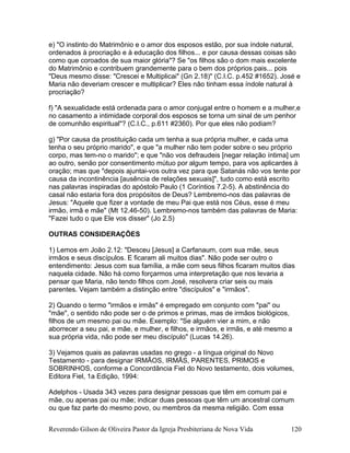 e) "O instinto do Matrimônio e o amor dos esposos estão, por sua índole natural,
ordenados à procriação e à educação dos filhos... e por causa dessas coisas são
como que coroados de sua maior glória"? Se "os filhos são o dom mais excelente
do Matrimônio e contribuem grandemente para o bem dos próprios pais... pois
"Deus mesmo disse: "Crescei e Multiplicai" (Gn 2.18)" (C.I.C. p.452 #1652). José e
Maria não deveriam crescer e multiplicar? Eles não tinham essa índole natural à
procriação?
f) "A sexualidade está ordenada para o amor conjugal entre o homem e a mulher,e
no casamento a intimidade corporal dos esposos se torna um sinal de um penhor
de comunhão espiritual"? (C.I.C., p.611 #2360). Por que eles não podiam?
g) "Por causa da prostituição cada um tenha a sua própria mulher, e cada uma
tenha o seu próprio marido", e que "a mulher não tem poder sobre o seu próprio
corpo, mas tem-no o marido"; e que "não vos defraudeis [negar relação íntima] um
ao outro, senão por consentimento mútuo por algum tempo, para vos aplicardes à
oração; mas que "depois ajuntai-vos outra vez para que Satanás não vos tente por
causa da incontinência [ausência de relações sexuais]", tudo como está escrito
nas palavras inspiradas do apóstolo Paulo (1 Coríntios 7.2-5). A abstinência do
casal não estaria fora dos propósitos de Deus? Lembremo-nos das palavras de
Jesus: "Aquele que fizer a vontade de meu Pai que está nos Céus, esse é meu
irmão, irmã e mãe" (Mt 12.46-50). Lembremo-nos também das palavras de Maria:
"Fazei tudo o que Ele vos disser" (Jo 2.5)
OUTRAS CONSIDERAÇÕES
1) Lemos em João 2.12: "Desceu [Jesus] a Carfanaum, com sua mãe, seus
irmãos e seus discípulos. E ficaram ali muitos dias". Não pode ser outro o
entendimento: Jesus com sua família, a mãe com seus filhos ficaram muitos dias
naquela cidade. Não há como forçarmos uma interpretação que nos levaria a
pensar que Maria, não tendo filhos com José, resolvera criar seis ou mais
parentes. Vejam também a distinção entre "discípulos" e "irmãos".
2) Quando o termo "irmãos e irmãs" é empregado em conjunto com "pai" ou
"mãe", o sentido não pode ser o de primos e primas, mas de irmãos biológicos,
filhos de um mesmo pai ou mãe. Exemplo: "Se alguém vier a mim, e não
aborrecer a seu pai, e mãe, e mulher, e filhos, e irmãos, e irmãs, e até mesmo a
sua própria vida, não pode ser meu discípulo" (Lucas 14.26).
3) Vejamos quais as palavras usadas no grego - a língua original do Novo
Testamento - para designar IRMÃOS, IRMÃS, PARENTES, PRIMOS e
SOBRINHOS, conforme a Concordância Fiel do Novo testamento, dois volumes,
Editora Fiel, 1a Edição, 1994:
Adelphos - Usada 343 vezes para designar pessoas que têm em comum pai e
mãe, ou apenas pai ou mãe; indicar duas pessoas que têm um ancestral comum
ou que faz parte do mesmo povo, ou membros da mesma religião. Com essa
Reverendo Gilson de Oliveira Pastor da Igreja Presbiteriana de Nova Vida 120
 