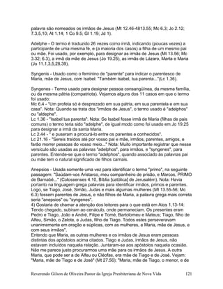 palavra são nomeados os irmãos de Jesus (Mt 12.46-4813.55; Mc 6.3; Jo 2.12;
7.3,5,10; At 1.14; 1 Co 9.5; Gl 1.19; Jd 1).
Adelphe - O termo é traduzido 26 vezes como irmã, indicando (poucas vezes) a
participante de uma mesma fé, e (a maioria dos casos) a filha de um mesmo pai
ou mãe. Foi usado, por exemplo, para designar as irmãs de Jesus (Mt 13.56; Mc
3.32; 6.3), a irmã da mãe de Jesus (Jo 19.25), as irmãs de Lázaro, Marta e Maria
(Jo 11.1,3,5,28,39).
Syngenis - Usado como o feminino de "parente" para indicar o parentesco de
Maria, mãe de Jesus, com Isabel: "Também Isabel, tua parenta..."(Lc 1.36).
Syngenes - Termo usado para designar pessoa consangüínea, da mesma família,
ou da mesma pátria (compatriota). Vejamos alguns dos 11 casos em que o termo
foi usado:
Mc 6.4 - "Um profeta só é desprezado em sua pátria, em sua parentela e em sua
casa". Nota: Quando se trata dos "irmãos de Jesus", o termo usado é "adelphos"
ou "aldephe".
Lc 1.36 - "Isabel tua parenta". Nota: Se Isabel fosse irmã de Maria (filhas de pais
comuns) o termo teria sido "adelphe", de igual modo como foi usado em Jo 19.25
para designar a irmã da santa Maria.
Lc 2.44 - " e puseram a procurá-lo entre os parentes e conhecidos".
Lc 21.16 - "Sereis traídos até por vosso pai e mãe, irmãos, parentes, amigos, e
farão morrer pessoas do vosso meio..." Nota: Muito importante registrar que nesse
versículo são usadas as palavras "adelphos", para irmãos, e "syngenes", para
parentes. Entende-se que o termo "adelphos", quando associado às palavras pai
ou mãe tem o natural significado de filhos carnais.
Anepsios - Usada somente uma vez para identificar o termo "primo", na seguinte
passagem: "Saúdam-vos Aristarco, meu companheiro de prisão, e Marcos, PRIMO
de Barnabé..." (Colossenses 4.10, Bíblia [católica] de Jerusalém). Nota: Havia
portanto na linguagem grega palavras para identificar irmãos, primos e parentes.
Logo, se Tiago, José, Simão, Judas e mais algumas mulheres (Mt 13.55-56; Mc
6.3) fossem parentes de Jesus, e não filhos de Maria, a palavra grega mais correta
seria "anepsios" ou "syngenes".
4) Gostaria de chamar a atenção dos leitores para o que está em Atos 1.13-14:
Tendo chegado, subiram ao cenáculo, onde permaneciam. Os presentes eram
Pedro e Tiago, João e André, Filipe e Tomé, Bartolomeu e Mateus; Tiago, filho de
Alfeu, Simão, o Zelote, e Judas, filho de Tiago. Todos estes perseveravam
unanimemente em oração e súplicas, com as mulheres, e Maria, mãe de Jesus, e
com seus irmãos".
Entendo que Maria, as outras mulheres e os irmãos de Jesus eram pessoas
distintas dos apóstolos acima citados. Tiago e Judas, irmãos de Jesus, não
estavam incluídos naquela relação. Juntaram-se aos apóstolos naquela ocasião.
Não me parece justo procurarmos uma mãe para os irmãos de Jesus. A outra
Maria, que pode ser a de Alfeu ou Cléofas, era mãe de Tiago e de José. Vejam:
"Maria, mãe de Tiago e de José" (Mt 27.56); "Maria, mãe de Tiago, o menor, e de
Reverendo Gilson de Oliveira Pastor da Igreja Presbiteriana de Nova Vida 121
 