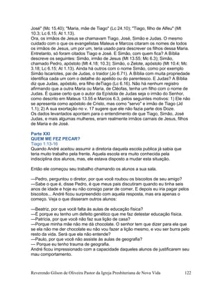 José" (Mc 15.40); "Maria, mãe de Tiago" (Lc 24.10); "Tiago, filho de Alfeu" (Mt
10.3; Lc 6.15; At 1.13).
Ora, os irmãos de Jesus se chamavam Tiago, José, Simão e Judas. O mesmo
cuidado com o que os evangelistas Mateus e Marcos citaram os nomes de todos
os irmãos de Jesus, um por um, teria usado para descrever os filhos dessa Maria.
Entretanto, só foram citados Tiago e José. E Simão, com quem fica? A Bíblia
descreve os seguintes: Simão, irmão de Jesus (Mt 13.55; Mc 6.3); Simão,
chamado Pedro, apóstolo (Mt 4.18; 10.3); Simão, o Zelote, apóstolo (Mt 10.4; Mc
3.18; Lc 6.15; At 1.13). Ainda há outros com o nome Simão, como por exemplo
Simão Iscariotes, pai de Judas, o traidor (Jo 6.71). A Bíblia com muita propriedade
identifica cada um com o detalhe do apelido ou do parentesco. E Judas? A Bíblia
diz que Judas, apóstolo, era filho deTiago (Lc 6.16). Não há nenhum registro
afirmando que a outra Maria ou Maria, de Cléofas, tenha um filho com o nome de
Judas. É quase certo que o autor da Epístola de Judas seja o irmão do Senhor,
como descrito em Mateus 13.55 e Marcos 6.3, pelos seguintes motivos: 1) Ele não
se apresenta como apóstolo de Cristo, mas como "servo" e irmão de Tiago (Jd
1.1); 2) A sua exortação no v. 17 sugere que ele não fazia parte dos Doze.
Os dados levantados apontam para o entendimento de que Tiago, Simão, José
Judas, e mais algumas mulheres, eram realmente irmãos carnais de Jesus, filhos
de Maria e de José.
Parte XXI
QUEM ME FEZ PECAR?
Tiago 1:13-16
Quando André aceitou assumir a diretoria daquela escola publica já sabia que
teria muito trabalho pela frente. Aquela escola era muito conhecida pela
indisciplina dos alunos, mas, ele estava disposto a mudar esta situação.
Então ele começou seu trabalho chamando os alunos a sua sala.
---Pedro, perguntou o diretor, por que você roubou os biscoitos de seu amigo?
---Sabe o que é, disse Pedro, é que meus pais discutiram quando eu tinha seis
anos de idade e hoje eu não consigo parar de comer. E depois eu iria pagar pelos
biscoitos... André ficou surpreendido com aquela resposta, mas era apenas o
começo. Veja o que disseram outros alunos:
---Beatriz, por que você falta às aulas de educação física?
---É porque eu tenho um defeito genético que me faz detestar educação física.
---Patrícia, por que você não faz sua lição de casa?
---Porque minha mãe não me dá chocolate. O senhor tem que dizer para ela que
se ela não me der chocolate eu não vou fazer a lição mesmo, e vou ser burra pelo
resto da vida. Será que ela não entende?
---Paulo, por que você não assiste às aulas de geografia?
--- Porque eu tenho trauma de geografia.
André ficou impressionado com a capacidade daqueles alunos de justificarem seu
mau comportamento.
Reverendo Gilson de Oliveira Pastor da Igreja Presbiteriana de Nova Vida 122
 