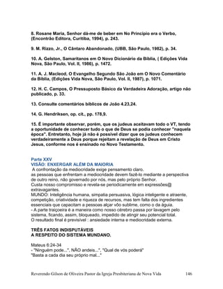 8. Rosane Maria, Senhor dá-me de beber em No Princípio era o Verbo,
(Encontrão Editora, Curitiba, 1994), p. 243.
9. M. Rizzo, Jr., O Cântaro Abandonado, (UBB, São Paulo, 1982), p. 34.
10. A. Gelston, Samaritanos em O Novo Dicionário da Bíblia, ( Edições Vida
Nova, São Paulo, Vol. II, 1986), p. 1472.
11. A. J. Macleod, O Evangelho Segundo São João em O Novo Comentário
da Bíblia, (Edições Vida Nova, São Paulo, Vol. II, 1987), p. 1071.
12. H. C. Campos, O Pressuposto Básico da Verdadeira Adoração, artigo não
publicado, p. 33.
13. Consulte comentários bíblicos de João 4.23,24.
14. G. Hendriksen, op. cit., pp. 178,9.
15. É importante observar, porém, que os judeus aceitavam todo o VT, tendo
a oportunidade de conhecer tudo o que de Deus se podia conhecer "naquela
época". Entretanto, hoje já não é possível dizer que os judeus conhecem
verdadeiramente a Deus porque rejeitam a revelação de Deus em Cristo
Jesus, conforme nos é ensinado no Novo Testamento.
Parte XXV
VISÃO: ENXERGAR ALÉM DA MAIORIA
A confrontação da mediocridade exige pensamento claro.
as pessoas que enfrentam a mediocridade devem fazê-lo mediante a perspectiva
de outro reino, não governado por nós, mas pelo próprio Senhor.
Custa nosso compromisso e revela-se periodicamente em expressões@
extravagantes.
MUNDO: Inteligência humana, simpatia persuasiva, lógica inteligente e atraente,
competição, criatividade e riqueza de recursos, mas tem falta dos ingredientes
essenciais que capacitam a pessoas alçar vôo sublime, como o da águia.
- A parte traiçoeira é a maneira como nosso cérebro passa por lavagem pelo
sistema, ficando, assim, bloqueado, impedido de atingir seu potencial total.
O resultado final é previsível : ansiedade interna e mediocridade externa.
TRÊS FATOS INDISPUTÁVEIS
A RESPEITO DO SISTEMA MUNDANO.
Mateus 6:24-34
- "Ninguém pode...", NÃO andeis...", "Qual de vós poderá"
"Basta a cada dia seu próprio mal..."
Reverendo Gilson de Oliveira Pastor da Igreja Presbiteriana de Nova Vida 146
 