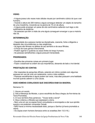 VISÃO:
- A águia possui oito vezes mais células visuais por centímetro cúbico do que o ser
humano.
- Voando à altura de 200 metros a águia consegue detectar um objeto do tamanho
de uma moedinha, movendo-se na grama de 15 cm de altura.
- A águia pode enxergar um peixe de oito centímetros saltando num lago e oito
quilômetros de distância.
- As pessoas que têm a visão de uma águia conseguem enxergar o que a maioria
não vê.
DETERMINAÇÃO:
- Capacidade de a pessoa manter-se disciplinada, coerente, forte e diligente a
despeito das circunstâncias ou das exigências.
- As águia são férreas na defesa de seu território e de seus filhotes.
- A força de suas garras é fenomenal.
- Podem agarrar e quebras os ossos fortes do braço humano.
- As pessoas semelhantes a águia possuem tenacidade.
PRIORIDADES:
- Escolha das primeiras coisas em primeiro lugar.
- Fazer o essencial na ordem de sua importância, deixando de lado o inci-dental.
PRESTAÇÃO DE CONTAS:
- Dar respostas às perguntas difíceis, estando em intimo contato com algumas
pessoas em vez de viver em isolamento, como o lobo solitário.
- Pessoas semelhantes à águia podem ser raras, mas elas possuem uma lealdade
incrível quando aderem a uma causa.
DOIS HOMENS CORAJOSOS QUE DISCORDA-RAM DA MAIORIA.
Números 13
1. Houve um exodo.
2. Sob a liderança de Moisés, o povo escolhido de Deus chegou às fron-teiras da
Terra Prometida.
3. O novo território lhes pertencia : "Voces terão a terra!"
4. Deus ordenou a Moisés que espiassem a terra.
- Nem uma só vez os espias foram consultados e encorajados a dar sua opinião
quanto a se poderiam conquistar Canaã.
- NÃO havia a minima necessidade disto, porque o Senhor já havia prometido a
vitória.
- Os espias eram homens famosos entre os israelitas (Nm 13:3-16.)
Reverendo Gilson de Oliveira Pastor da Igreja Presbiteriana de Nova Vida 148
 