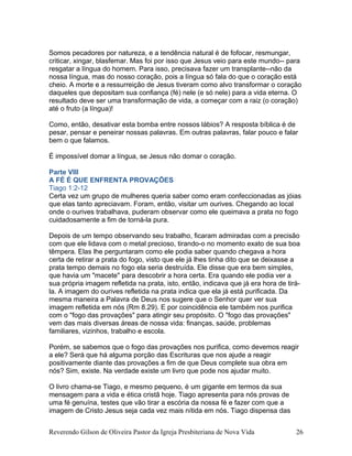 Somos pecadores por natureza, e a tendência natural é de fofocar, resmungar,
criticar, xingar, blasfemar. Mas foi por isso que Jesus veio para este mundo-- para
resgatar a língua do homem. Para isso, precisava fazer um transplante--não da
nossa língua, mas do nosso coração, pois a língua só fala do que o coração está
cheio. A morte e a ressurreição de Jesus tiveram como alvo transformar o coração
daqueles que depositam sua confiança (fé) nele (e só nele) para a vida eterna. O
resultado deve ser uma transformação de vida, a começar com a raiz (o coração)
até o fruto (a língua)!
Como, então, desativar esta bomba entre nossos lábios? A resposta bíblica é de
pesar, pensar e peneirar nossas palavras. Em outras palavras, falar pouco e falar
bem o que falamos.
É impossível domar a língua, se Jesus não domar o coração.
Parte VIII
A FÉ É QUE ENFRENTA PROVAÇÕES
Tiago 1:2-12
Certa vez um grupo de mulheres queria saber como eram confeccionadas as jóias
que elas tanto apreciavam. Foram, então, visitar um ourives. Chegando ao local
onde o ourives trabalhava, puderam observar como ele queimava a prata no fogo
cuidadosamente a fim de torná-la pura.
Depois de um tempo observando seu trabalho, ficaram admiradas com a precisão
com que ele lidava com o metal precioso, tirando-o no momento exato de sua boa
têmpera. Elas lhe perguntaram como ele podia saber quando chegava a hora
certa de retirar a prata do fogo, visto que ele já lhes tinha dito que se deixasse a
prata tempo demais no fogo ela seria destruída. Ele disse que era bem simples,
que havia um "macete" para descobrir a hora certa. Era quando ele podia ver a
sua própria imagem refletida na prata, isto, então, indicava que já era hora de tirá-
la. A imagem do ourives refletida na prata indica que ela já está purificada. Da
mesma maneira a Palavra de Deus nos sugere que o Senhor quer ver sua
imagem refletida em nós (Rm 8.29). E por coincidência ele também nos purifica
com o "fogo das provações" para atingir seu propósito. O "fogo das provações"
vem das mais diversas áreas de nossa vida: finanças, saúde, problemas
familiares, vizinhos, trabalho e escola.
Porém, se sabemos que o fogo das provações nos purifica, como devemos reagir
a ele? Será que há alguma porção das Escrituras que nos ajude a reagir
positivamente diante das provações a fim de que Deus complete sua obra em
nós? Sim, existe. Na verdade existe um livro que pode nos ajudar muito.
O livro chama-se Tiago, e mesmo pequeno, é um gigante em termos da sua
mensagem para a vida e ética cristã hoje. Tiago apresenta para nós provas de
uma fé genuína, testes que vão tirar a escória da nossa fé e fazer com que a
imagem de Cristo Jesus seja cada vez mais nítida em nós. Tiago dispensa das
Reverendo Gilson de Oliveira Pastor da Igreja Presbiteriana de Nova Vida 26
 