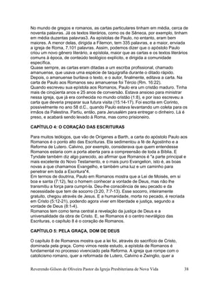 No mundo de gregos e romanos, as cartas particulares tinham em média, cerca de
noventa palavras. Já os textos literários, como os de Sêneca, por exemplo, tinham
em média duzentas palavras3. As epístolas de Paulo, no entanto, eram bem
maiores. A menor delas, dirigida a Filemon, tem 335 palavras, e a maior, enviada
a igreja de Roma, 7.101 palavras. Assim, podemos dizer que o apóstolo Paulo
criou um novo gênero literário, a epístola, maior que as cartas e os textos literários
comuns à época, de conteúdo teológico explícito, e dirigida a comunidade
específica.
Quase sempre, as cartas eram ditadas a um escriba profissional, chamado
amanuense, que usava uma espécie de taquigrafia durante o ditado rápido.
Depois, o amanuense burilava o texto, e o autor, finalmente, editava a carta. Na
carta de Paulo aos Romanos seu amanuense foi Tércio (Rm. 16:22).
Quando escreveu sua epístola aos Romanos, Paulo era um cristão maduro. Tinha
mais de cinqüenta anos e 25 anos de conversão. Estava ansioso para ministrar
nessa igreja, que já era conhecida no mundo cristão (1:8), e por isso escreveu a
carta que deveria preparar sua futura visita (15:14-17). Foi escrita em Corinto,
possivelmente no ano 58 d.C., quando Paulo estava levantando um coleta para os
irmãos da Palestina. Partiu, então, para Jerusalém para entregar o dinheiro. Lá é
preso, e acabará sendo levado à Roma, mas como prisioneiro.
CAPÍTULO 4: O CORAÇÃO DAS ESCRITURAS
Para muitos teólogos, que vão de Orígenes a Barth, a carta do apóstolo Paulo aos
Romanos é o ponto alto das Escrituras. Ela sedimentou a fé de Agostinho e a
Reforma de Lutero. Calvino, por exemplo, considerava que quem entendesse
Romanos estaria com a porta aberta para a compreensão de toda a Bíblia. E
Tyndale também diz algo parecido, ao afirmar que Romanos é "a parte principal e
mais excelente do Novo Testamento, e o mais puro Evangelion, isto é, as boas
novas a que chamamos Evangelho, e também uma luz e um caminho para
penetrar em toda a Escritura"4.
Em termos de doutrina, Paulo em Romanos mostra que a Lei de Moisés, em si
boa e santa (7:12), fez o homem conhecer a vontade de Deus, mas não lhe
transmitiu a força para cumpri-la. Deu-lhe consciência de seu pecado e da
necessidade que tem de socorro (3:20, 7:7-13). Esse socorro, inteiramente
gratuito, chegou através de Jesus. E a humanidade, morta no pecado, é recriada
em Cristo (5:12-21), podendo agora viver em liberdade e justiça, segundo a
vontade de Deus (8:1-4).
Romanos tem como tema central a revelação da justiça de Deus e a
universalidade da obra de Cristo. E, se Romanos é o centro nevrálgico das
Escrituras, o capítulo 8 é o coração de Romanos.
CAPÍTULO 5: PELA GRAÇA, DOM DE DEUS
O capítulo 8 de Romanos mostra que a lei foi, através do sacrifício de Cristo,
dominada pela graça. Como vimos neste estudo, a epístola de Romanos é
fundamental no processo vivenciado pela Reforma. A igreja que rompe com o
catolicismo romano, quer a reformada de Lutero, Calvino e Zwinglio, quer a
Reverendo Gilson de Oliveira Pastor da Igreja Presbiteriana de Nova Vida 38
 