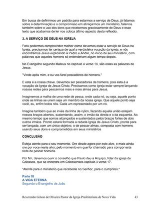 Em busca de definirmos um padrão para estarmos a serviço de Deus, já falamos
sobre a determinação e o compromisso em abraçarmos um ministério, falamos
também sobre o uso dos dons que recebemos graciosamente de Deus e esse
texto que acabamos de ler nos coloca último aspecto desta reflexão.
3. A SERVIÇO DE DEUS NA IGREJA
Para podermos compreender melhor como devemos estar a serviço de Deus na
Igreja, precisamos ter certeza de qual a verdadeira vocação da igreja, e nós
encontramos Jesus explicando a Pedro e André, no início de seu ministério, com
palavras que aqueles homens só entenderiam algum tempo depois.
No Evangelho segundo Mateus no capítulo 4 verso 19, são estas as palavras de
Jesus:
"Vinde após mim, e eu vos farei pescadores de homens."
E esta é a nossa chave. Devemos ser pescadores de homens, pois esta é a
vocação da Igreja de Jesus Cristo. Precisamos como igreja estar sempre lançando
nossas redes para pescarmos mais e mais almas para Jesus.
Imaginemos a malha de uma rede de pesca, onde cada nó, ou seja, aquele ponto
onde as linhas se unem seja um membro da nossa igreja. Que aquele ponto seja
você, eu, enfim todos nós. Cada um representado por um nó.
Imagine também que ao invés da linha de nylon, fazendo aquela união estejam
nossos braços abertos, sustentando, assim, o irmão da direita e o da esquerda. Ao
mesmo tempo que somos alcançados e sustentados pelos braços fortes de dois
outros irmãos. Pronto estará formada a redada Igreja de Jesus Cristo, pronta para
ser lançada, com um único objetivo, o de pescar almas, composta com homens
usando seus dons e comprometidos em seus ministérios
CONCLUSÃO
Esteja atento para o seu momento. Ore desde agora por este alvo, e mais ainda
ore por voce neste alvo, pelo momento em que for chamado para compor esta
rede de pescar homens.
Por fim, devemos ouvir o conselho que Paulo deu a Arquipo, líder da igreja de
Colossos, que se encontra em Colossenses capítulo 4 verso 17.
"Atenta para o ministério que recebeste no Senhor, para o cumprires."
Parte XI
A VIDA ETERNA
Segundo o Evangelho de João
Reverendo Gilson de Oliveira Pastor da Igreja Presbiteriana de Nova Vida 43
 