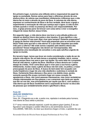 Em primeiro lugar, é preciso uma reflexão séria e responsável do papel da
igreja na sociedade. Somos salvos para fazer a diferença através de uma
postura ética, de valores que manifestem nitidamente a diferença que a vida
eterna faz no meio e através do povo de Deus. A natureza da vida eterna,
expressa no conhecimento de Deus e de Sua verdade, deve levar a igreja a
experimentar a renovação de vida que começa aqui e agora. A vida só tem
sentido quando é vivida na presença de Deus com responsabilidade. Por
isso, a igreja precisa parar de brincar com coisa séria e viver o evangelho
integral de nosso Senhor Jesus Cristo.
Em segundo lugar, a vida eterna deve nos levar a uma atitude prática em
relação ao destino futuro dos justos e dos injustos. O que significa o céu
para os crentes? O que quer dizer viver para sempre? Estamos preparados?
A igreja do Senhor está pronta? Você está preparado para se encontrar com
Deus? Está certo que tem a vida eterna? E o que dizer daqueles que estão
indo para o inferno? Até onde somos culpados pelo destino eterno dos
pecadores? Essas indagações não devem ser menosprezadas. São
necessárias uma reavaliação de conceitos e uma ação salvífica urgente da
igreja no mundo.
Em terceiro lugar, temos que levar em muita consideração a razão de ser da
própria vida eterna. De um lado temos o propósito imediato, isto é, somos
salvos porque Deus nos ama e quer nos ajudar. Do outro lado há o propósito
final da vida eterna: a glória de Deus. Glorificar a Deus deveria ser o maior
desejo do cristão. Viver como Deus quer é viver para a sua honra e glória.
Infelizmente, muitas vezes a glória de Deus não tem sido, na prática, a maior
preocupação do povo de Deus. A busca do bem-estar tem ocupado com
muita freqüência o lugar de uma vida obediente e submissa à vontade de
Deus. Certamente Deus abençoa o Seu povo e se deleita nisso, porém,
somente quando Ele ocupa o primeiro lugar em nosso coração. Se
agradarmos a Deus, não como pessoas interesseiras, mas como verdadeiros
crentes interessados em Sua pessoa, e se o amarmos nem tanto por aquilo
que Ele vai nos dar, mas principalmente por aquilo que Ele é, com certeza a
vida eterna que de Deus recebemos será a expressão de louvor no dia-a-dia
de pessoas que verdadeiramente amam e glorificam a Deus.
Parte XII
ANÁLISE SEMÂNTICA
De I Pedo 2:4-10
Vers. 04 - Chegando-vos a ele, a pedra viva, rejeitada é verdade pelos homens,
mas diante de Deus eleita e preciosa.
O 1º verso merece atenção especial, a partir da palavra giqon (pedra). É de uso
figurativo1 pois designa o caráter inflexível ou de sentimentos duros (Cf.
CULLMANN, 1965:324). Ao dizer que devemos chegar a Cristo, o apóstolo faz uso
Reverendo Gilson de Oliveira Pastor da Igreja Presbiteriana de Nova Vida 48
 