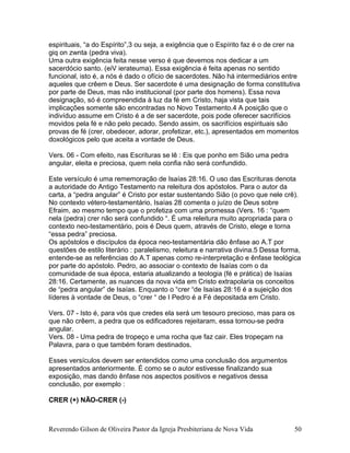 espirituais, “a do Espírito”,3 ou seja, a exigência que o Espírito faz é o de crer na
giq on zwnta (pedra viva).
Uma outra exigência feita nesse verso é que devemos nos dedicar a um
sacerdócio santo. (eiV ierateuma). Essa exigência é feita apenas no sentido
funcional, isto é, a nós é dado o ofício de sacerdotes. Não há intermediários entre
aqueles que crêem e Deus. Ser sacerdote é uma designação de forma constitutiva
por parte de Deus, mas não institucional (por parte dos homens). Essa nova
designação, só é compreendida à luz da fé em Cristo, haja vista que tais
implicações somente são encontradas no Novo Testamento.4 A posição que o
indivíduo assume em Cristo é a de ser sacerdote, pois pode oferecer sacrifícios
movidos pela fé e não pelo pecado. Sendo assim, os sacrifícios espirituais são
provas de fé (crer, obedecer, adorar, profetizar, etc.), apresentados em momentos
doxológicos pelo que aceita a vontade de Deus.
Vers. 06 - Com efeito, nas Escrituras se lê : Eis que ponho em Sião uma pedra
angular, eleita e preciosa, quem nela confia não será confundido.
Este versículo é uma rememoração de Isaías 28:16. O uso das Escrituras denota
a autoridade do Antigo Testamento na releitura dos apóstolos. Para o autor da
carta, a “pedra angular” é Cristo por estar sustentando Sião (o povo que nele crê).
No contexto vétero-testamentário, Isaías 28 comenta o juízo de Deus sobre
Efraim, ao mesmo tempo que o profetiza com uma promessa (Vers. 16 : “quem
nela (pedra) crer não será confundido “. É uma releitura muito apropriada para o
contexto neo-testamentário, pois é Deus quem, através de Cristo, elege e torna
“essa pedra” preciosa.
Os apóstolos e discípulos da época neo-testamentária dão ênfase ao A.T por
questões de estilo literário : paralelismo, releitura e narrativa divina.5 Dessa forma,
entende-se as referências do A.T apenas como re-interpretação e ênfase teológica
por parte do apóstolo. Pedro, ao associar o contexto de Isaías com o da
comunidade de sua época, estaria atualizando a teologia (fé e prática) de Isaías
28:16. Certamente, as nuances da nova vida em Cristo extrapolaria os conceitos
de “pedra angular” de Isaías. Enquanto o “crer “de Isaías 28:16 é a sujeição dos
líderes à vontade de Deus, o “crer “ de I Pedro é a Fé depositada em Cristo.
Vers. 07 - Isto é, para vós que credes ela será um tesouro precioso, mas para os
que não crêem, a pedra que os edificadores rejeitaram, essa tornou-se pedra
angular.
Vers. 08 - Uma pedra de tropeço e uma rocha que faz cair. Eles tropeçam na
Palavra, para o que também foram destinados.
Esses versículos devem ser entendidos como uma conclusão dos argumentos
apresentados anteriormente. É como se o autor estivesse finalizando sua
exposição, mas dando ênfase nos aspectos positivos e negativos dessa
conclusão, por exemplo :
CRER (+) NÃO-CRER (-)
Reverendo Gilson de Oliveira Pastor da Igreja Presbiteriana de Nova Vida 50
 