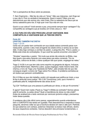 Tem a perspectiva de Deus sobre as pessoas.
7. Sem fingimento -- Não faz da vida um "show". Não usa máscaras, nem finge ser
o que não é. Pois na verdade é transparente. Quem é assim? Mais uma vez,
descobrimos que não somos nós, mas Cristo. Ele é a sabedoria de Deus que se
tornou sabedoria para nós. E hoje quer viver Sua vida em nós.
Qual é a sua cultura? Você semeia a paz, procurando sempre levar vantagem? Ou
compartilha as vantagens que já recebeu em Cristo Jesus (v. 18)?
A CULTURA DO CÉU NÃO PROCURA LEVAR VANTAGEM; MAS
COMPARTILHA A VANTAGEM QUE JÁ TEM EM CRISTO.
Parte XV
CRISTÃO TAMBÉM FAZ DIETA!
Tiago 1:22-25
Certa vez um pastor bem conhecido em sua cidade estava comendo peixe num
restaurante, quando o ateu mais arrogante da cidade entrou e sentou-se ao lado
dele. O ateu logo começou a zombar do pastor, e perguntou-lhe, “Pois é, pastor, a
Bíblia está cheia de contradições. O que você faz quando encontrar uma delas?”
“Simples” respondeu o pastor. “Há muito que ainda não entendo na Bíblia, mas
faço igual o que estou fazendo com esse peixe que estou comendo. Tiro os
espinhos, coloco-os de lado, e deixo qualquer tolo que quiser, engasgar-se neles.”
Tiago 2.14-26 é um que tem sido como espinho na garganta de alguns. Inclusive,
o grande Reformador, Martinho Lutero, quase engasgou neste mesmo texto. Ele
chamou o livro de Tiago uma “Epóstola de Palha”, pelo simples fato de que não
conseguia engolir o ensino de Tiago sobre Fé e Obras. O problema centraliza-se
em textos que parecem contraditórios:
Rm 4:5 Mas ao que não trabalha, porém crê naquele que justifica ao ímpio, a sua
fé lhe é atribuída como justiça.” Rm 3.28 “Concluímos, pois, que o homem é
justificado pela fé, independemente das obras da lei.”
Tg 2:24 “Verificais que uma pessoa é justificada por obras, e não por fé somente.”
E agora? Quem tem razão--Paulo ou Tiago? A Bíblia se contradiz? Somos salvos
pela fé somente, ou pelas obras? Qual a importância de obras na vida cristã?
Antes de analisarmos o texto versículo por versículo (próximo artigo), precisamos
tratar dessa questão.
O problema não é tão difícil como parece, especialmente quando entendemos
bem o CONTEXTO dos textos em questão. Para descobrirmos a resposta à nossa
pergunta, devemos voltar ao que a Escritura declara em claro e alto som. Partindo
do que sabemos com certeza, podemos interpretar os textos mais difíceis, dentro
de seus respectivos contextos. Vamos descobrir dois princípios fundamentais, o
Reverendo Gilson de Oliveira Pastor da Igreja Presbiteriana de Nova Vida 58
 