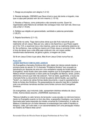 1. Reage as provações com alegria (1.2-12)
2. Resiste tentação, CRENDO que Deus é bom e que não tenta a ninguém, mas
que a culpa pelo pecado vem de mim mesmo (1.13-18)
3. Recebe a Palavra, como praticante e não somente ouvinte. Quem foi
regenerador pela Palavra da verdade não consegue mais viver sem ela. Deve sua
vida a Ela! (1.19-25).
4. Reflete sua religião em generosidade, santidade e palavras peneiradas
(1.26,27).
5. Rejeita favoritismo (2.1-13).
Mais tarde na carta, Tiago dará outras obras que são fruto natural de quem
realmente crê em Jesus. Mas por ora, cabe a nós fazermos o que Paulo sugere
em 2 Co 13:5, e examinar-nos a nós mesmos, para ver se realmente estamos na
fé. Se confiamos, mas confiamos mesmo em Cristo Jesus e somente Cristo, então
é hora de deixar que a vida dEle seja vivida em nós, em nosso caráter,
transformado diariamente, de glória a glória, à imagem de Cristo.
Só fé em Jesus Cristo é que salva, Mas fé em Jesus Cristo nunca fica só.
Parte XVI
LENDO MATEUS COM OLHOS JUDEUS
Os Evangelhos chamados Sinóticos têm sido objeto de intenso estudo desde a
primeira parte do século 19. O chamado "Problema Sinótico" tem ocupado os
estudiosos por dezenas de anos em uma verdadeira caçada às fontes destes
Evangelhos, tendo ficado claro para estes mestres que os Evangelhos de Lucas e
Mateus tinham incorporado a maior parte do Evangelho de Marcos, tendo, porém,
elementos comuns que nele não estavam. Tem-se dado, igualmente, a busca da
chamada fonte ou documento Q (inicial da palavra alemã Quelle, que significa
"fonte"), ou mesmo de várias formas deste documento, o qual é supostamente a
fonte ou fontes dos Sinóticos. Os pesquisadores do assunto hoje têm a tradição
oral e as primitivas narrativas escritas como fontes comuns dos Evangelhos
Sinóticos.
Os evangelistas, aqui incluindo João, apresentam distintos retratos de Jesus
Cristo. Acerca desse assunto, LAGRANGE expressou-se,
"Marcos trabalha no calor terreno da terracota; Lucas esculpe no mármore branco
(tanto no Evangelho quanto no livro dos Atos, a geografia é teológica, sua mente é
fascinada pela vasta expansão da missão universal do Cristianismo); A visão de
Mateus é colorida por um forte interesse na eclesiologia (seu estilo é hierático e
litúrgico); João, por outro lado, é um sacramentalista com uma percepção mística
do mistério da Palavra feita carne".
Reverendo Gilson de Oliveira Pastor da Igreja Presbiteriana de Nova Vida 72
 