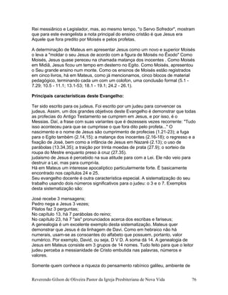 Rei messiânico e Legislador, mas, ao mesmo tempo, "o Servo Sofredor", mostram
que para este evangelista a nota principal do ensino cristão é que Jesus era
Aquele que fora predito por Moisés e pelos profetas.
A determinação de Mateus em apresentar Jesus como um novo e superior Moisés
o leva a "moldar o seu Jesus de acordo com a figura de Moisés no Êxodo" Como
Moisés, Jesus quase pereceu na chamada matança dos inocentes . Como Moisés
em Midiã, Jesus ficou um tempo em desterro no Egito. Como Moisés, apresentou
o Seu grande ensino num monte. Como os ensinos de Moisés estão registrados
em cinco livros, há em Mateus, como já mencionamos, cinco blocos de material
pedagógico, terminando cada um com um colofon, uma conclusão formal (5.1 -
7.29; 10.5 - 11.1; 13.1-53; 18.1 - 19.1; 24.2 - 26.1).
Principais características deste Evangelho:
Ter sido escrito para os judeus. Foi escrito por um judeu para convencer os
judeus. Assim, um dos grandes objetivos deste Evangelho é demonstrar que todas
as profecias do Antigo Testamento se cumprem em Jesus, e por isso, é o
Messias. Daí, a frase com suas variantes que é dezesseis vezes recorrente: "Tudo
isso aconteceu para que se cumprisse o que fora dito pelo profeta..." O
nascimento e o nome de Jesus são cumprimento de profecias (1.21-23); a fuga
para o Egito também (2.14,15); a matança dos inocentes (2.16-18); o regresso e a
fixação de José, bem como a infância de Jesus em Nazaré (2.13); o uso de
parábolas (13.34,35); a traição por trinta moedas de prata (27.9); o sorteio da
roupa do Mestre enquanto preso à cruz (27.35).
judaismo de Jesus é percebido na sua atitude para com a Lei. Ele não veio para
destruir a Lei, mas para cumpri-la.
Há em Mateus um interesse apocalíptico particularmente forte. É basicamente
encontrado nos capítulos 24 e 25.
Seu evangelho docente é outra característica especial. A sistematização do seu
trabalho usando dois números significativos para o judeu: o 3 e o 7. Exemplos
desta sistematização são:
José recebe 3 mensagens;
Pedro nega a Jesus 3 vezes;
Pilatos faz 3 perguntas;
No capítulo 13, há 7 parábolas do reino;
No capítulo 23, há 7 "ais" pronunciados acerca dos escribas e fariseus;
A genealogia é um excelente exemplo desta sistematização. Mateus quer
demonstrar que Jesus é da linhagem de Davi. Como em hebraico não há
numerais, usam-se as consoantes do alfabeto que possuem, portanto, valor
numérico. Por exemplo, David, ou seja, D V D. A soma dá 14. A genealogia de
Jesus em Mateus consiste em 3 grupos de 14 nomes. Tudo feito para que o leitor
judeu perceba a messianidade de Cristo embutida nas palavras, números e
valores.
Somente quem conhece a riqueza do pensamento rabínico galileu, ambiente de
Reverendo Gilson de Oliveira Pastor da Igreja Presbiteriana de Nova Vida 76
 